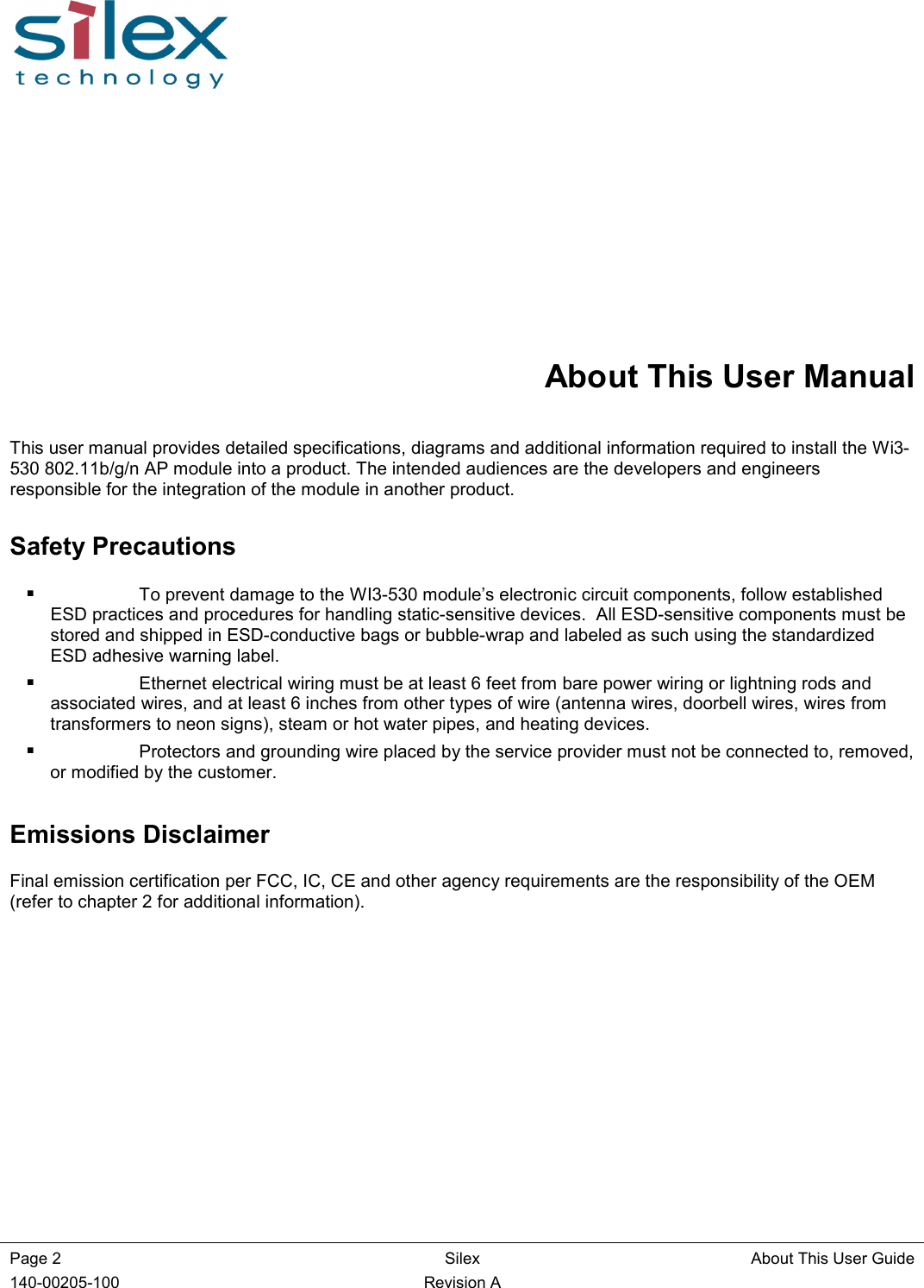  Page 2   Silex  About This User Guide 140-00205-100    Revision A About This User Manual This user manual provides detailed specifications, diagrams and additional information required to install the Wi3-530 802.11b/g/n AP module into a product. The intended audiences are the developers and engineers responsible for the integration of the module in another product.  Safety Precautions  To prevent damage to the WI3-530 module’s electronic circuit components, follow established ESD practices and procedures for handling static-sensitive devices.  All ESD-sensitive components must be stored and shipped in ESD-conductive bags or bubble-wrap and labeled as such using the standardized ESD adhesive warning label.  Ethernet electrical wiring must be at least 6 feet from bare power wiring or lightning rods and associated wires, and at least 6 inches from other types of wire (antenna wires, doorbell wires, wires from transformers to neon signs), steam or hot water pipes, and heating devices.  Protectors and grounding wire placed by the service provider must not be connected to, removed, or modified by the customer. Emissions Disclaimer Final emission certification per FCC, IC, CE and other agency requirements are the responsibility of the OEM (refer to chapter 2 for additional information).