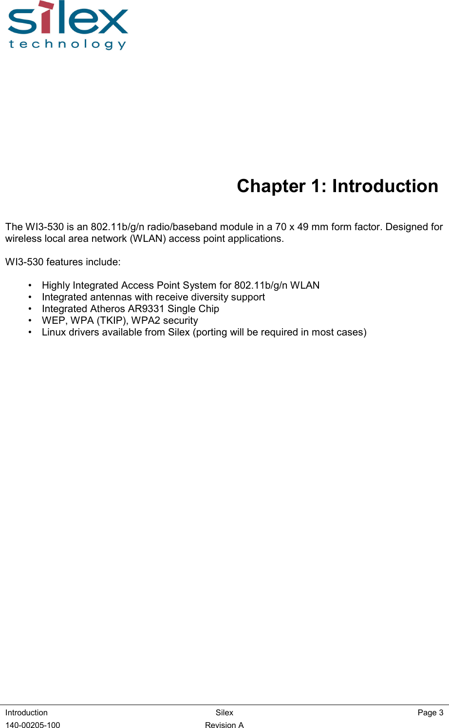  Introduction  Silex  Page 3 140-00205-100  Revision A   Chapter 1: Introduction The WI3-530 is an 802.11b/g/n radio/baseband module in a 70 x 49 mm form factor. Designed for wireless local area network (WLAN) access point applications.  WI3-530 features include:  •  Highly Integrated Access Point System for 802.11b/g/n WLAN  •  Integrated antennas with receive diversity support •  Integrated Atheros AR9331 Single Chip  •  WEP, WPA (TKIP), WPA2 security  •  Linux drivers available from Silex (porting will be required in most cases)       