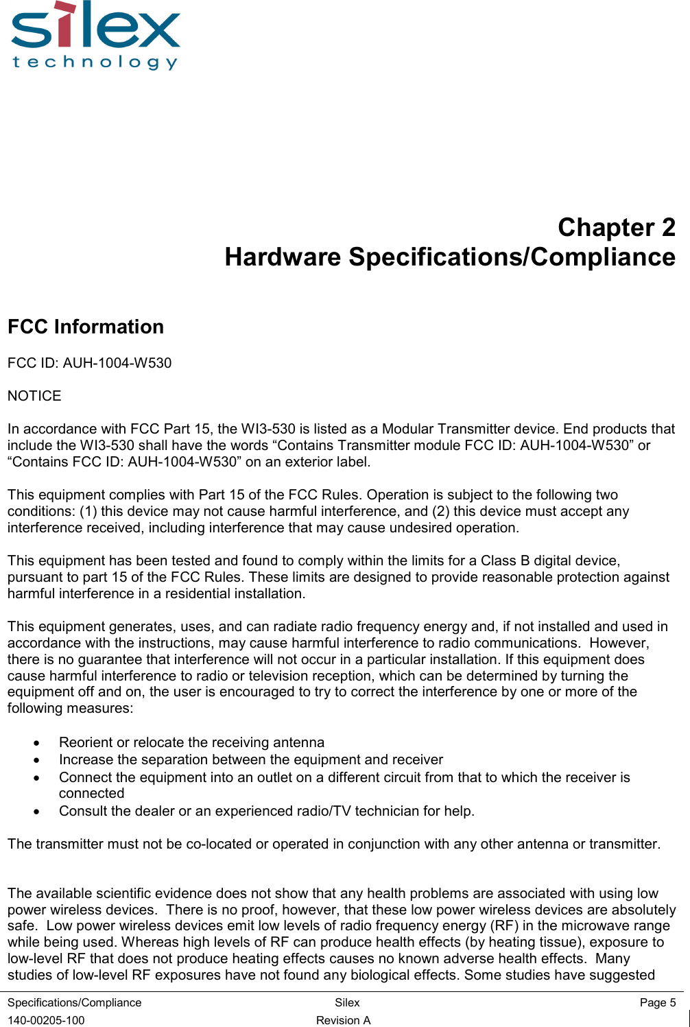  Specifications/Compliance  Silex  Page 5  140-00205-100  Revision A Chapter 2 Hardware Specifications/Compliance FCC Information FCC ID: AUH-1004-W530  NOTICE  In accordance with FCC Part 15, the WI3-530 is listed as a Modular Transmitter device. End products that include the WI3-530 shall have the words “Contains Transmitter module FCC ID: AUH-1004-W530” or “Contains FCC ID: AUH-1004-W530” on an exterior label.   This equipment complies with Part 15 of the FCC Rules. Operation is subject to the following two conditions: (1) this device may not cause harmful interference, and (2) this device must accept any interference received, including interference that may cause undesired operation.  This equipment has been tested and found to comply within the limits for a Class B digital device, pursuant to part 15 of the FCC Rules. These limits are designed to provide reasonable protection against harmful interference in a residential installation.  This equipment generates, uses, and can radiate radio frequency energy and, if not installed and used in accordance with the instructions, may cause harmful interference to radio communications.  However, there is no guarantee that interference will not occur in a particular installation. If this equipment does cause harmful interference to radio or television reception, which can be determined by turning the equipment off and on, the user is encouraged to try to correct the interference by one or more of the following measures:  •  Reorient or relocate the receiving antenna •  Increase the separation between the equipment and receiver •  Connect the equipment into an outlet on a different circuit from that to which the receiver is connected •  Consult the dealer or an experienced radio/TV technician for help.  The transmitter must not be co-located or operated in conjunction with any other antenna or transmitter.   The available scientific evidence does not show that any health problems are associated with using low power wireless devices.  There is no proof, however, that these low power wireless devices are absolutely safe.  Low power wireless devices emit low levels of radio frequency energy (RF) in the microwave range while being used. Whereas high levels of RF can produce health effects (by heating tissue), exposure to low-level RF that does not produce heating effects causes no known adverse health effects.  Many studies of low-level RF exposures have not found any biological effects. Some studies have suggested 