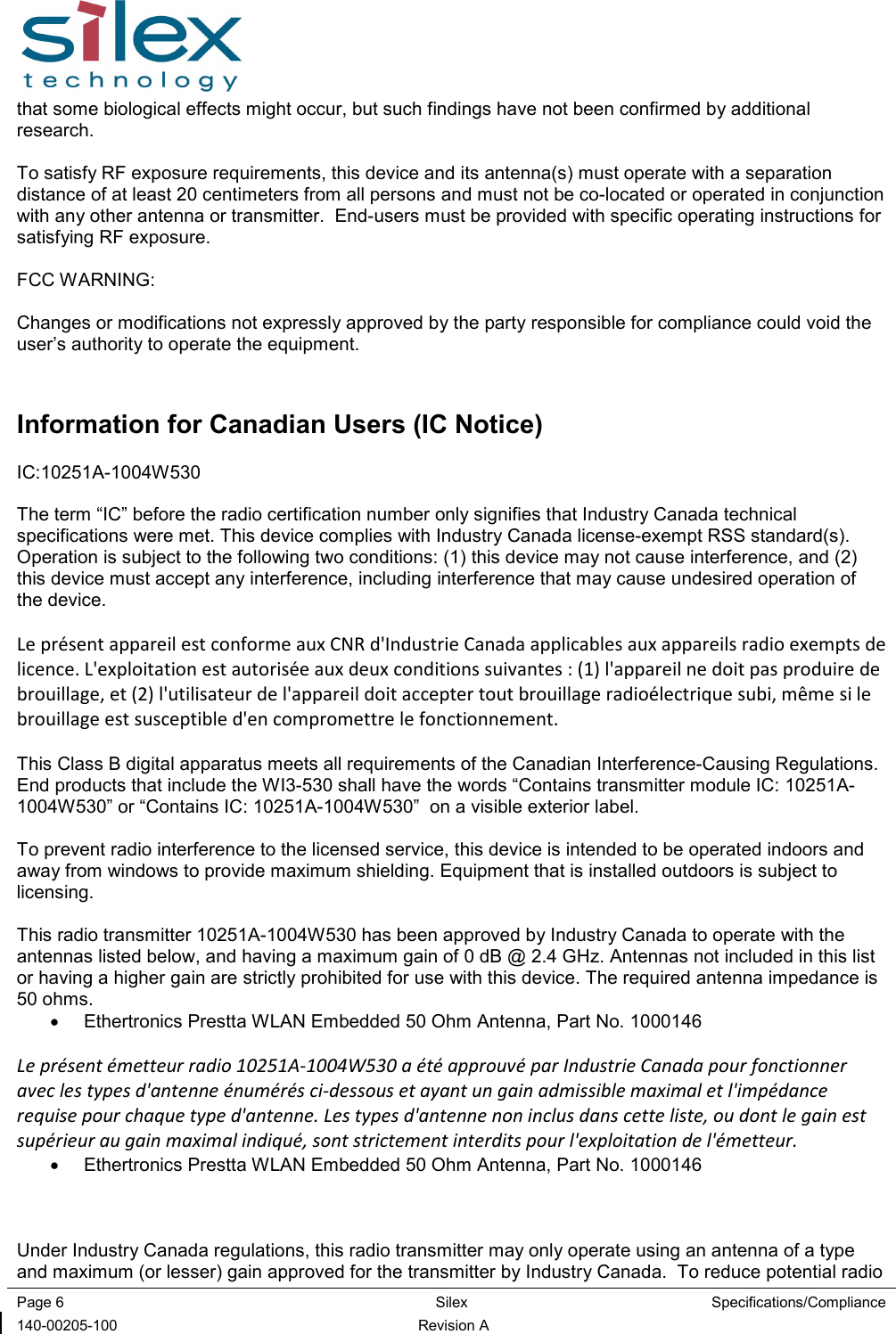  Page 6  Silex  Specifications/Compliance 140-00205-100  Revision A that some biological effects might occur, but such findings have not been confirmed by additional research.  To satisfy RF exposure requirements, this device and its antenna(s) must operate with a separation distance of at least 20 centimeters from all persons and must not be co-located or operated in conjunction with any other antenna or transmitter.  End-users must be provided with specific operating instructions for satisfying RF exposure.  FCC WARNING:  Changes or modifications not expressly approved by the party responsible for compliance could void the user’s authority to operate the equipment.  Information for Canadian Users (IC Notice) IC:10251A-1004W530  The term “IC” before the radio certification number only signifies that Industry Canada technical specifications were met. This device complies with Industry Canada license-exempt RSS standard(s).  Operation is subject to the following two conditions: (1) this device may not cause interference, and (2) this device must accept any interference, including interference that may cause undesired operation of the device.  Le présent appareil est conforme aux CNR d&apos;Industrie Canada applicables aux appareils radio exempts de licence. L&apos;exploitation est autorisée aux deux conditions suivantes : (1) l&apos;appareil ne doit pas produire de brouillage, et (2) l&apos;utilisateur de l&apos;appareil doit accepter tout brouillage radioélectrique subi, même si le brouillage est susceptible d&apos;en compromettre le fonctionnement.  This Class B digital apparatus meets all requirements of the Canadian Interference-Causing Regulations.  End products that include the WI3-530 shall have the words “Contains transmitter module IC: 10251A-1004W530” or “Contains IC: 10251A-1004W530”  on a visible exterior label.  To prevent radio interference to the licensed service, this device is intended to be operated indoors and away from windows to provide maximum shielding. Equipment that is installed outdoors is subject to licensing.  This radio transmitter 10251A-1004W530 has been approved by Industry Canada to operate with the antennas listed below, and having a maximum gain of 0 dB @ 2.4 GHz. Antennas not included in this list or having a higher gain are strictly prohibited for use with this device. The required antenna impedance is 50 ohms. •  Ethertronics Prestta WLAN Embedded 50 Ohm Antenna, Part No. 1000146  Le présent émetteur radio 10251A-1004W530 a été approuvé par Industrie Canada pour fonctionner avec les types d&apos;antenne énumérés ci-dessous et ayant un gain admissible maximal et l&apos;impédance requise pour chaque type d&apos;antenne. Les types d&apos;antenne non inclus dans cette liste, ou dont le gain est supérieur au gain maximal indiqué, sont strictement interdits pour l&apos;exploitation de l&apos;émetteur. •  Ethertronics Prestta WLAN Embedded 50 Ohm Antenna, Part No. 1000146    Under Industry Canada regulations, this radio transmitter may only operate using an antenna of a type and maximum (or lesser) gain approved for the transmitter by Industry Canada.  To reduce potential radio 