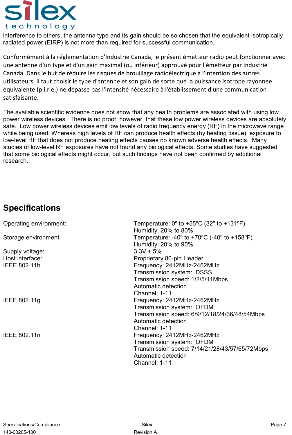  Specifications/Compliance  Silex  Page 7  140-00205-100  Revision A interference to others, the antenna type and its gain should be so chosen that the equivalent isotropically radiated power (EIRP) is not more than required for successful communication.  Conformément à la réglementation d&apos;Industrie Canada, le présent émetteur radio peut fonctionner avec une antenne d&apos;un type et d&apos;un gain maximal (ou inférieur) approuvé pour l&apos;émetteur par Industrie Canada. Dans le but de réduire les risques de brouillage radioélectrique à l&apos;intention des autres utilisateurs, il faut choisir le type d&apos;antenne et son gain de sorte que la puissance isotrope rayonnée équivalente (p.i.r.e.) ne dépasse pas l&apos;intensité nécessaire à l&apos;établissement d&apos;une communication satisfaisante.  The available scientific evidence does not show that any health problems are associated with using low power wireless devices.  There is no proof, however, that these low power wireless devices are absolutely safe.  Low power wireless devices emit low levels of radio frequency energy (RF) in the microwave range while being used. Whereas high levels of RF can produce health effects (by heating tissue), exposure to low-level RF that does not produce heating effects causes no known adverse health effects.  Many studies of low-level RF exposures have not found any biological effects. Some studies have suggested that some biological effects might occur, but such findings have not been confirmed by additional research.     Specifications Operating environment:  Temperature: 0º to +55ºC (32º to +131ºF)   Humidity: 20% to 80% Storage environment:  Temperature: -40º to +70ºC (-40º to +158ºF)   Humidity: 20% to 90% Supply voltage:  3.3V ± 5% Host interface:  Proprietary 80-pin Header IEEE 802.11b  Frequency: 2412MHz-2462MHz   Transmission system:  DSSS   Transmission speed: 1/2/5/11Mbps   Automatic detection   Channel: 1-11 IEEE 802.11g  Frequency: 2412MHz-2462MHz   Transmission system:  OFDM   Transmission speed: 6/9/12/18/24/36/48/54Mbps   Automatic detection   Channel: 1-11 IEEE 802.11n  Frequency: 2412MHz-2462MHz   Transmission system:  OFDM   Transmission speed: 7/14/21/28/43/57/65/72Mbps   Automatic detection   Channel: 1-11 