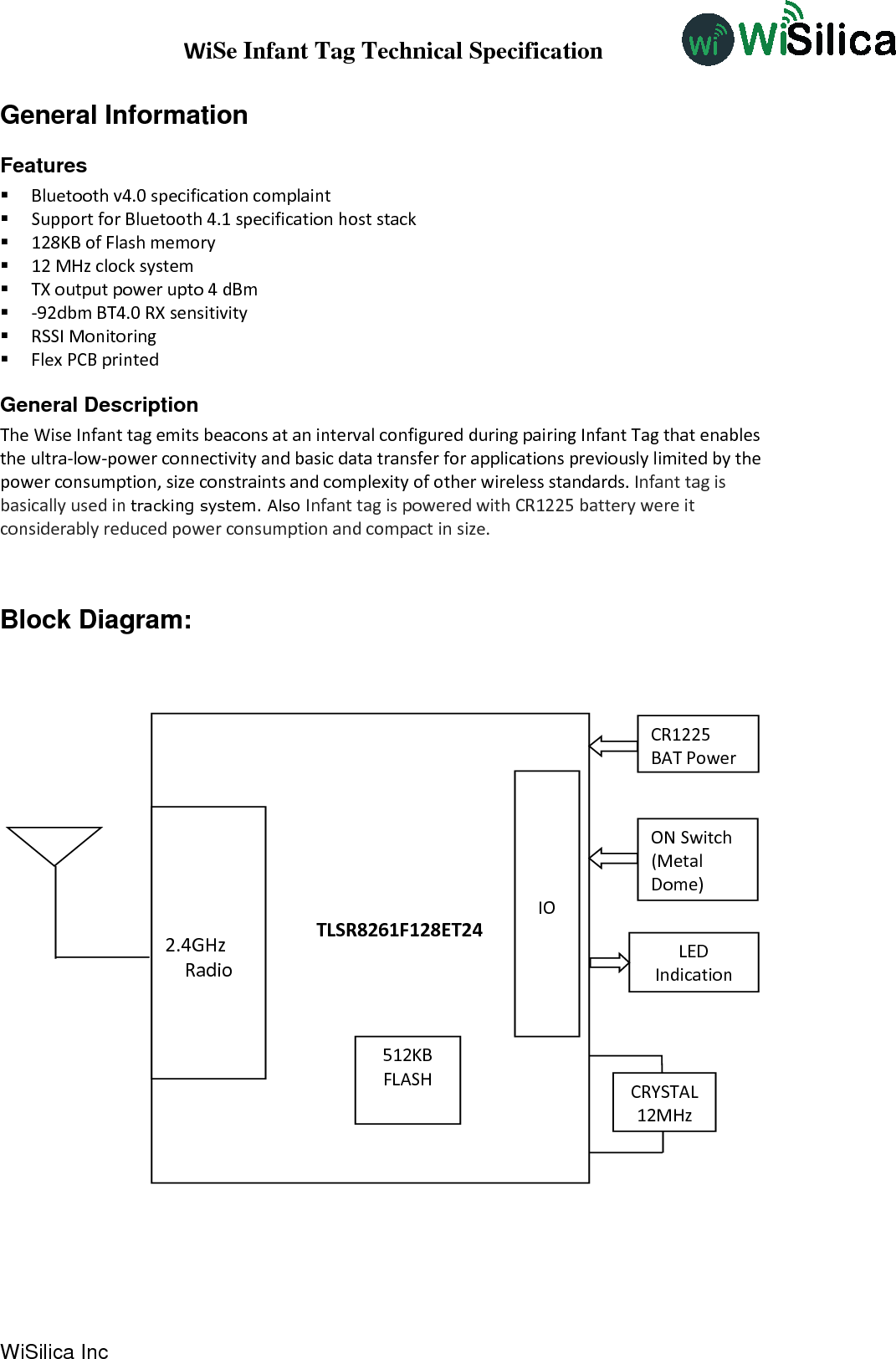 WiSe Infant Tag Technical Specification WiSilica Inc                           General Information Features  Bluetooth v4.0 specification complaint  Support for Bluetooth 4.1 specification host stack  128KB of Flash memory  12 MHz clock system  TX output power upto 4 dBm  -92dbm BT4.0 RX sensitivity  RSSI Monitoring  Flex PCB printed  General Description  The Wise Infant tag emits beacons at an interval configured during pairing Infant Tag that enables the ultra-low-power connectivity and basic data transfer for applications previously limited by the power consumption, size constraints and complexity of other wireless standards. Infant tag is basically used in tracking system. Also Infant tag is powered with CR1225 battery were it considerably reduced power consumption and compact in size.   Block Diagram:                                                    TLSR8261F128ET24 CRYSTAL 12MHz    IO 512KB FLASH    2.4GHz Radio CR1225 BAT Power ON Switch (Metal Dome)  LED Indication 