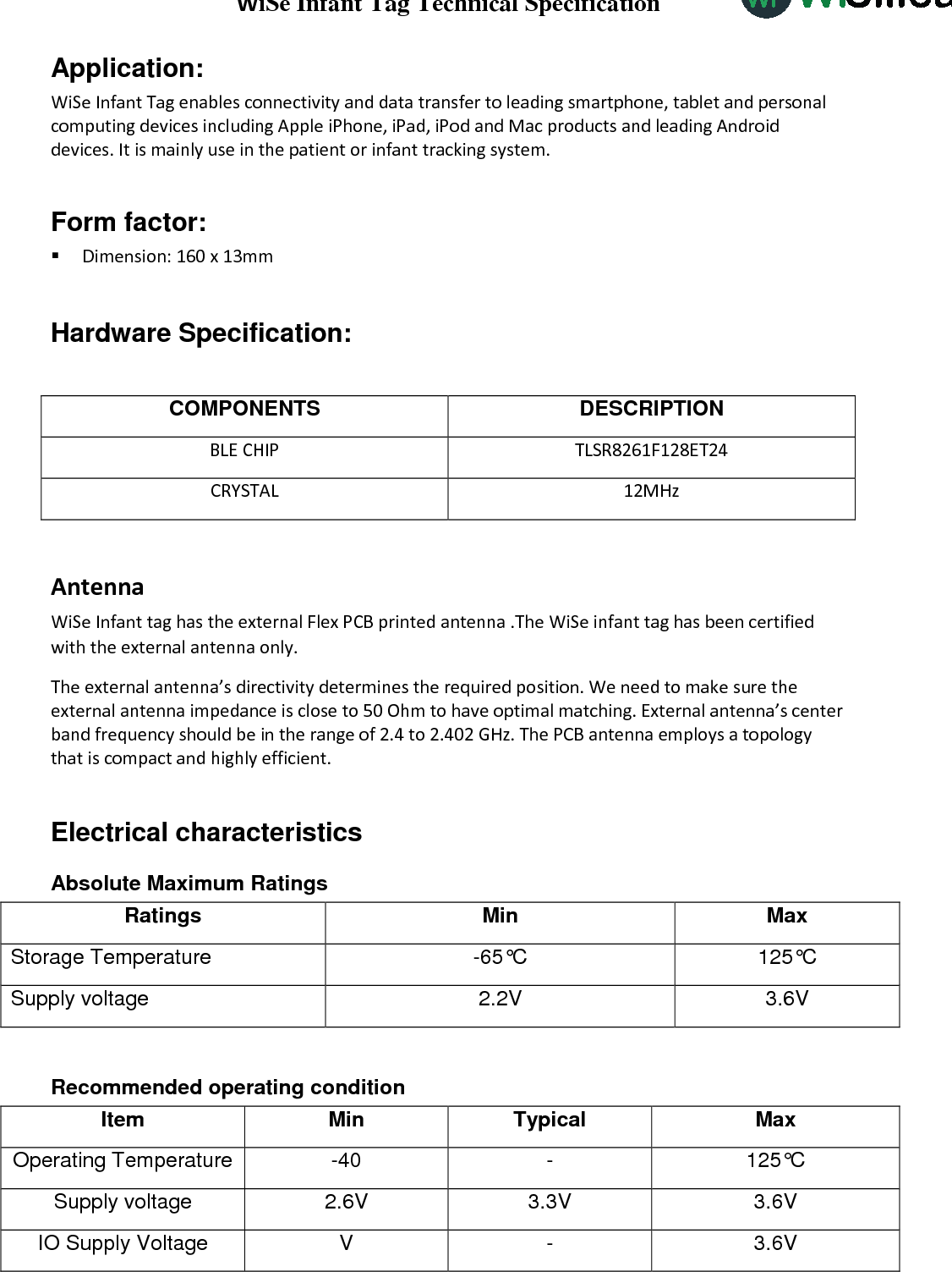 WiSe Infant Tag Technical Specification WiSilica Inc                           Application:  WiSe Infant Tag enables connectivity and data transfer to leading smartphone, tablet and personal computing devices including Apple iPhone, iPad, iPod and Mac products and leading Android devices. It is mainly use in the patient or infant tracking system.   Form factor:  Dimension: 160 x 13mm  Hardware Specification:  COMPONENTS DESCRIPTION BLE CHIP TLSR8261F128ET24 CRYSTAL 12MHz  Antenna WiSe Infant tag has the external Flex PCB printed antenna .The WiSe infant tag has been certified with the external antenna only. The external antenna’s directivity determines the required position. We need to make sure the external antenna impedance is close to 50 Ohm to have optimal matching. External antenna’s center band frequency should be in the range of 2.4 to 2.402 GHz. The PCB antenna employs a topology that is compact and highly efficient.       Electrical characteristics Absolute Maximum Ratings Ratings  Min  Max Storage Temperature  -65°C  125°C Supply voltage  2.2V  3.6V  Recommended operating condition Item Min Typical Max Operating Temperature -40  -  125°C Supply voltage 2.6V  3.3V  3.6V IO Supply Voltage  V  -  3.6V 