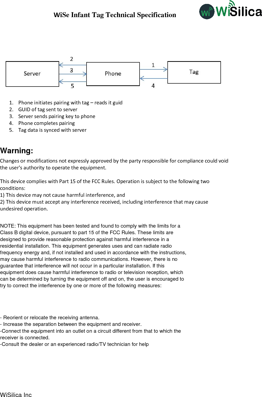 WiSe Infant Tag Technical Specification WiSilica Inc                              1. Phone initiates pairing with tag – reads it guid 2. GUID of tag sent to server 3. Server sends pairing key to phone 4. Phone completes pairing 5. Tag data is synced with server  Warning: Changes or modifications not expressly approved by the party responsible for compliance could void the user&apos;s authority to operate the equipment.   This device complies with Part 15 of the FCC Rules. Operation is subject to the following two conditions: 1) This device may not cause harmful interference, and 2) This device must accept any interference received, including interference that may cause undesired operation.            NOTE: This equipment has been tested and found to comply with the limits for aClass B digital device, pursuant to part 15 of the FCC Rules. These limits aredesigned to provide reasonable protection against harmful interference in aresidential installation. This equipment generates uses and can radiate radiofrequency energy and, if not installed and used in accordance with the instructions,may cause harmful interference to radio communications. However, there is noguarantee that interference will not occur in a particular installation. If thisequipment does cause harmful interference to radio or television reception, whichcan be determined by turning the equipment off and on, the user is encouraged totry to correct the interference by one or more of the following measures:- Reorient or relocate the receiving antenna.- Increase the separation between the equipment and receiver.-Connect the equipment into an outlet on a circuit different from that to which thereceiver is connected.-Consult the dealer or an experienced radio/TV technician for help