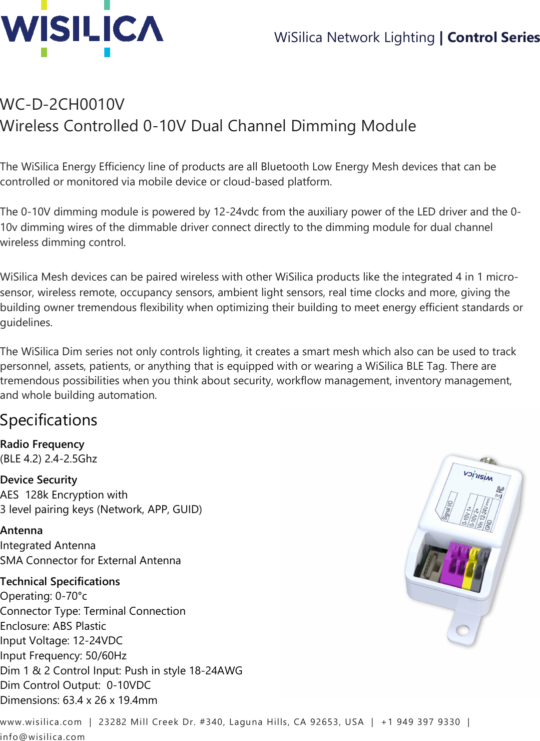 www.wisilica.com   |  23282 Mill Creek Dr. #340, Laguna Hills, CA 92653, USA  |  +1 949 397 9330  |  info@wisilica.com                   WC-D-2CH0010V Wireless Controlled 0-10V Dual Channel Dimming Module      The WiSilica Energy Efficiency line of products are all Bluetooth Low Energy Mesh devices that can be controlled or monitored via mobile device or cloud-based platform.    The 0-10V dimming module is powered by 12-24vdc from the auxiliary power of the LED driver and the 0-10v dimming wires of the dimmable driver connect directly to the dimming module for dual channel wireless dimming control.      WiSilica Mesh devices can be paired wireless with other WiSilica products like the integrated 4 in 1 micro-sensor, wireless remote, occupancy sensors, ambient light sensors, real time clocks and more, giving the building owner tremendous flexibility when optimizing their building to meet energy efficient standards or guidelines.    The WiSilica Dim series not only controls lighting, it creates a smart mesh which also can be used to track personnel, assets, patients, or anything that is equipped with or wearing a WiSilica BLE Tag. There are tremendous possibilities when you think about security, workflow management, inventory management, and whole building automation. Specifications Radio Frequency  (BLE 4.2) 2.4-2.5Ghz  Device Security   AES  128k Encryption with   3 level pairing keys (Network, APP, GUID)  Antenna   Integrated Antenna  SMA Connector for External Antenna Technical Specifications   Operating: 0-70°c   Connector Type: Terminal Connection  Enclosure: ABS Plastic   Input Voltage: 12-24VDC  Input Frequency: 50/60Hz    Dim 1 &amp; 2 Control Input: Push in style 18-24AWG  Dim Control Output:  0-10VDC  Dimensions: 63.4 x 26 x 19.4mm WiSilica Network Lighting | Control Series 