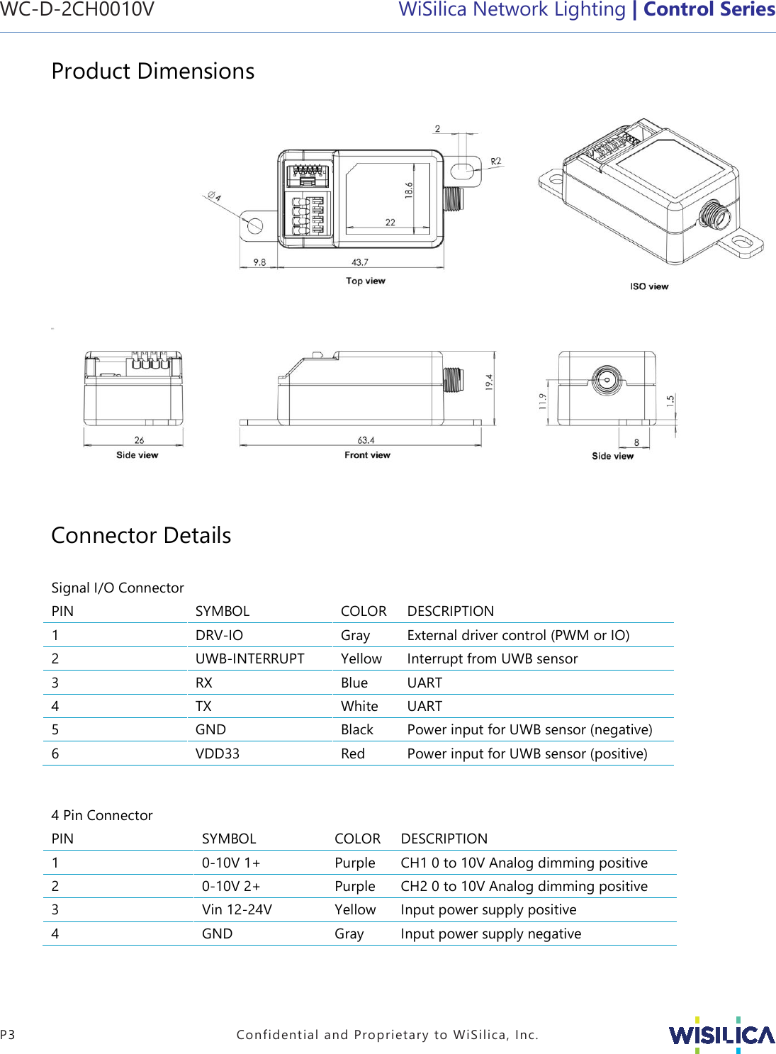 WC-D-2CH0010V   WiSilica Network Lighting | Control Series   P3  Confidential and Proprietary to WiSilica, Inc. Product Dimensions                                                                 Connector Details  Signal I/O Connector    PIN SYMBOL COLOR DESCRIPTION 1 DRV-IO Gray External driver control (PWM or IO) 2 UWB-INTERRUPT Yellow Interrupt from UWB sensor 3 RX Blue UART  4 TX White UART  5 GND Black Power input for UWB sensor (negative) 6 VDD33 Red Power input for UWB sensor (positive)   4 Pin Connector    PIN SYMBOL COLOR DESCRIPTION 1 0-10V 1+ Purple CH1 0 to 10V Analog dimming positive 2 0-10V 2+ Purple CH2 0 to 10V Analog dimming positive 3 Vin 12-24V Yellow Input power supply positive 4 GND Gray Input power supply negative   