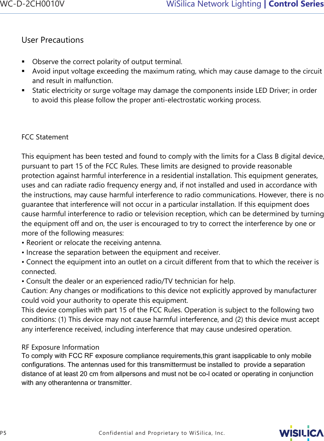 WC-D-2CH0010V WiSilica Network Lighting | Control Series P5  Confidential and Proprietary to WiSilica, Inc. User Precautions Observe the correct polarity of output terminal.Avoid input voltage exceeding the maximum rating, which may cause damage to the circuitand result in malfunction.Static electricity or surge voltage may damage the components inside LED Driver; in orderto avoid this please follow the proper anti-electrostatic working process.FCC Statement This equipment has been tested and found to comply with the limits for a Class B digital device, pursuant to part 15 of the FCC Rules. These limits are designed to provide reasonable protection against harmful interference in a residential installation. This equipment generates, uses and can radiate radio frequency energy and, if not installed and used in accordance with the instructions, may cause harmful interference to radio communications. However, there is no guarantee that interference will not occur in a particular installation. If this equipment does cause harmful interference to radio or television reception, which can be determined by turning the equipment off and on, the user is encouraged to try to correct the interference by one or more of the following measures: • Reorient or relocate the receiving antenna.• Increase the separation between the equipment and receiver.• Connect the equipment into an outlet on a circuit different from that to which the receiver isconnected. • Consult the dealer or an experienced radio/TV technician for help.Caution: Any changes or modiﬁcations to this device not explicitly approved by manufacturer could void your authority to operate this equipment. This device complies with part 15 of the FCC Rules. Operation is subject to the following two conditions: (1) This device may not cause harmful interference, and (2) this device must accept any interference received, including interference that may cause undesired operation. RF Exposure Information To comply with FCC RF exposure compliance requirements,this grant isapplicable to only mobile configurations. The antennas used for this transmittermust be installed to  provide a separation distance of at least 20 cm from allpersons and must not be co-l ocated or operating in conjunction with any otherantenna or transmitter. 