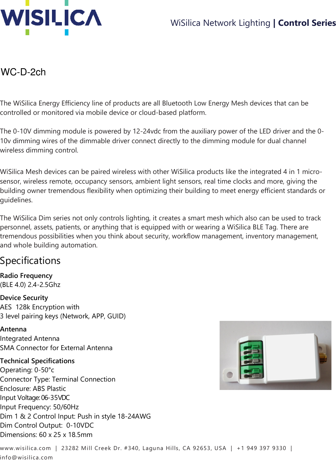 www.wisilica.com   |  23282 Mill Creek Dr. #340, Laguna Hills, CA 92653, USA  |  +1 949 397 9330  |  info@wisilica.com                        The WiSilica Energy Efficiency line of products are all Bluetooth Low Energy Mesh devices that can be controlled or monitored via mobile device or cloud-based platform.    The 0-10V dimming module is powered by 12-24vdc from the auxiliary power of the LED driver and the 0-10v dimming wires of the dimmable driver connect directly to the dimming module for dual channel wireless dimming control.      WiSilica Mesh devices can be paired wireless with other WiSilica products like the integrated 4 in 1 micro-sensor, wireless remote, occupancy sensors, ambient light sensors, real time clocks and more, giving the building owner tremendous flexibility when optimizing their building to meet energy efficient standards or guidelines.    The WiSilica Dim series not only controls lighting, it creates a smart mesh which also can be used to track personnel, assets, patients, or anything that is equipped with or wearing a WiSilica BLE Tag. There are tremendous possibilities when you think about security, workflow management, inventory management, and whole building automation. Specifications Radio Frequency  (BLE 4.0) 2.4-2.5Ghz  Device Security   AES  128k Encryption with   3 level pairing keys (Network, APP, GUID)  Antenna   Integrated Antenna  SMA Connector for External Antenna Technical Specifications   Operating: 0-50°c   Connector Type: Terminal Connection  Enclosure: ABS Plastic   Input Voltage: 06-35VDC  Input Frequency: 50/60Hz    Dim 1 &amp; 2 Control Input: Push in style 18-24AWG  Dim Control Output:  0-10VDC  Dimensions: 60 x 25 x 18.5mm WiSilica Network Lighting | Control Series WC-D-2ch