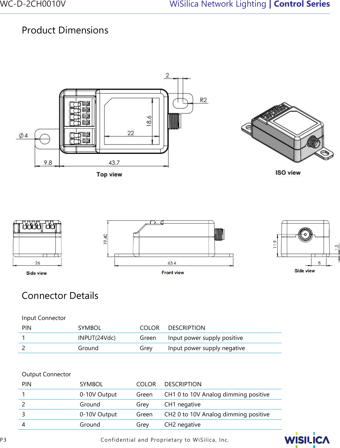 WC-D-2CH0010V   WiSilica Network Lighting | Control Series   P3  Confidential and Proprietary to WiSilica, Inc. Product Dimensions                                                                  Connector Details  Input Connector    PIN SYMBOL COLOR DESCRIPTION 1 INPUT(24Vdc) Green Input power supply positive 2 Ground Grey Input power supply negative   Output Connector    PIN SYMBOL COLOR DESCRIPTION 1 0-10V Output Green CH1 0 to 10V Analog dimming positive 2 Ground Grey CH1 negative 3 0-10V Output Green CH2 0 to 10V Analog dimming positive 4 Ground Grey CH2 negative CH2