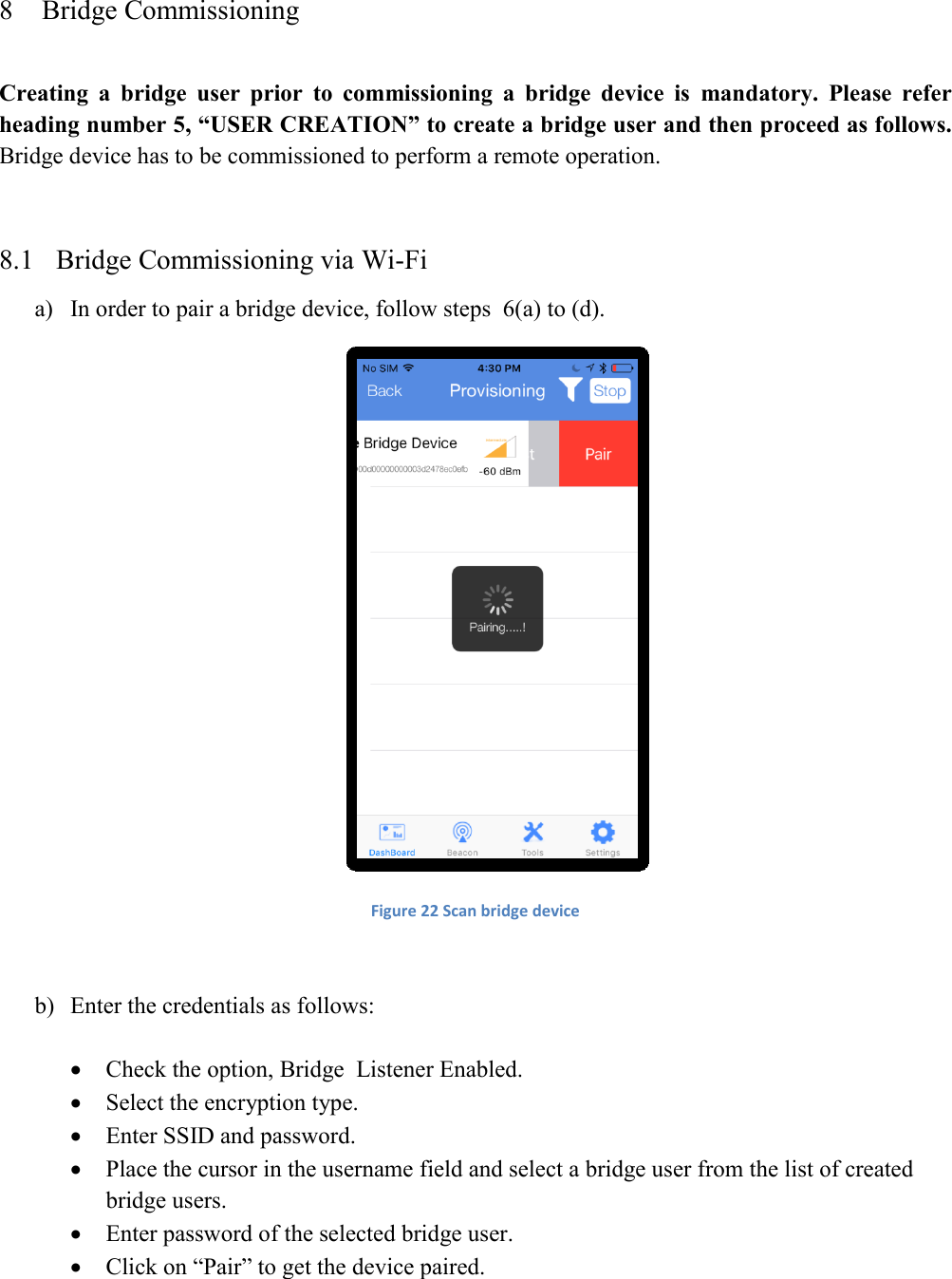 8 Bridge Commissioning  Creating  a  bridge  user  prior  to  commissioning  a  bridge  device  is  mandatory.  Please  refer heading number 5, “USER CREATION” to create a bridge user and then proceed as follows. Bridge device has to be commissioned to perform a remote operation.  8.1 Bridge Commissioning via Wi-Fi a) In order to pair a bridge device, follow steps  6(a) to (d).   Figure 22 Scan bridge device  b) Enter the credentials as follows:   Check the option, Bridge  Listener Enabled.  Select the encryption type.  Enter SSID and password.   Place the cursor in the username field and select a bridge user from the list of created bridge users.  Enter password of the selected bridge user.  Click on “Pair” to get the device paired.  