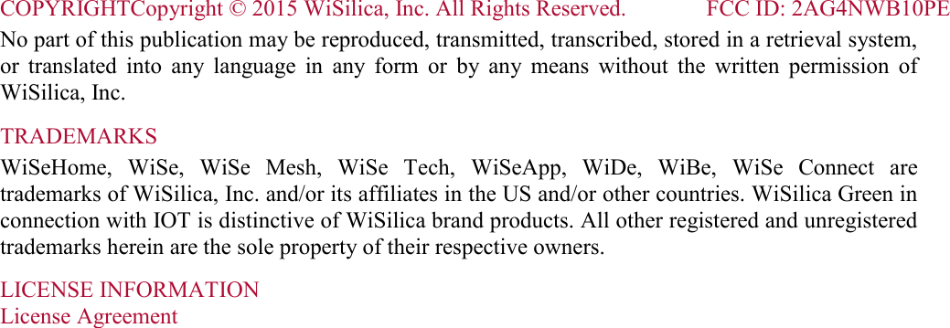 COPYRIGHTCopyright © 2015 WiSilica, Inc. All Rights Reserved.              FCC ID: 2AG4NWB10PE   No part of this publication may be reproduced, transmitted, transcribed, stored in a retrieval system, or  translated  into  any  language  in  any  form  or  by  any  means  without  the  written  permission  of WiSilica, Inc. TRADEMARKS WiSeHome,  WiSe,  WiSe  Mesh,  WiSe  Tech,  WiSeApp,  WiDe,  WiBe,  WiSe  Connect  are trademarks of WiSilica, Inc. and/or its affiliates in the US and/or other countries. WiSilica Green in connection with IOT is distinctive of WiSilica brand products. All other registered and unregistered trademarks herein are the sole property of their respective owners. LICENSE INFORMATION License Agreement  