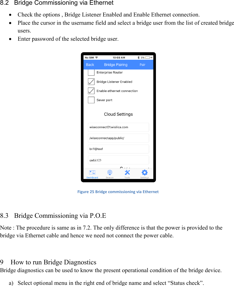  8.2  Bridge Commissioning via Ethernet  Check the options , Bridge Listener Enabled and Enable Ethernet connection.  Place the cursor in the username field and select a bridge user from the list of created bridge users.  Enter password of the selected bridge user.   Figure 25 Bridge commissioning via Ethernet  8.3 Bridge Commissioning via P.O.E Note : The procedure is same as in 7.2. The only difference is that the power is provided to the bridge via Ethernet cable and hence we need not connect the power cable.  9 How to run Bridge Diagnostics Bridge diagnostics can be used to know the present operational condition of the bridge device. a) Select optional menu in the right end of bridge name and select “Status check”. 