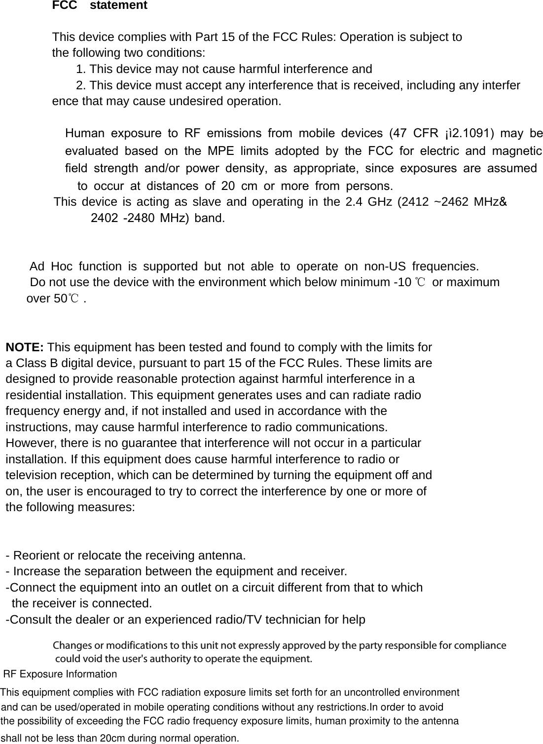      FCC  statement   This device complies with Part 15 of the FCC Rules: Operation is subject to  the following two conditions:   1. This device may not cause harmful interference and   2. This device must accept any interference that is received, including any interference that may cause undesired operation.           Human exposure to RF emissions from mobile devices (47 CFR ¡ì2.1091) may be  evaluated based on the MPE limits adopted by the FCC for electric and magnetic field strength and/or power density, as appropriate, since exposures are assumedto occur at distances of 20 cm or more from persons.This device is acting as slave and operating in the 2.4 GHz (2412 ~2462 MHz&amp;            2402 -2480 MHz) band.     Ad Hoc function is supported but not able to operate on non-US frequencies.        Do not use the device with the environment which below minimum -10 ℃ or maximum       over 50℃ .     NOTE: This equipment has been tested and found to comply with the limits for a Class B digital device, pursuant to part 15 of the FCC Rules. These limits are designed to provide reasonable protection against harmful interference in a residential installation. This equipment generates uses and can radiate radio frequency energy and, if not installed and used in accordance with the instructions, may cause harmful interference to radio communications. However, there is no guarantee that interference will not occur in a particular installation. If this equipment does cause harmful interference to radio or television reception, which can be determined by turning the equipment off and on, the user is encouraged to try to correct the interference by one or more of the following measures:      - Reorient or relocate the receiving antenna. - Increase the separation between the equipment and receiver.   -Connect the equipment into an outlet on a circuit different from that to which the receiver is connected.   -Consult the dealer or an experienced radio/TV technician for help Changes or modifications to this unit not expressly approved by the party responsible for compliance could void the user&apos;s authority to operate the equipment.RF Exposure Information This equipment complies with FCC radiation exposure limits set forth for an uncontrolled environment nd can be used/operated in portable operating conditions without any restrictions.In order to avoidthe possibility of exceeding the FCC radio frequency exposure limits, human proximity to the antenna  shall not be less than 20cm during normal operation.and can be used/operated in mobile operating conditions without any restrictions.In order to avoidChanges or modifications to this unit not expressly approved by the party responsible for compliance could void the user&apos;s authority to operate the equipment.