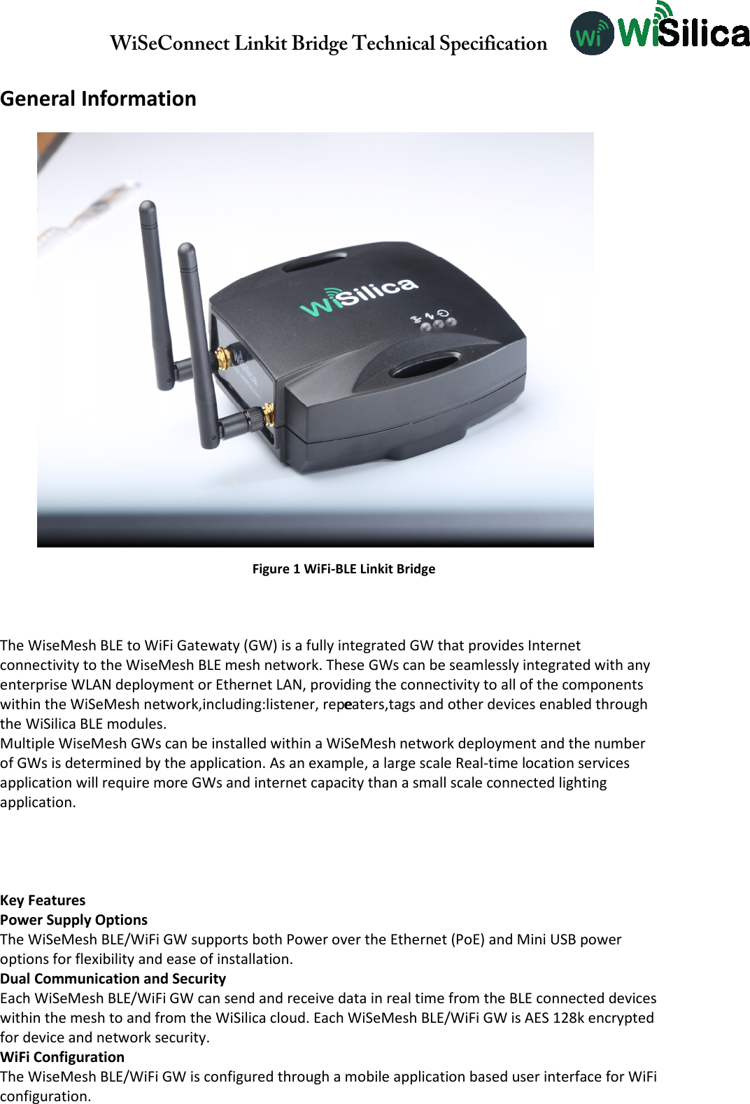 WiSeConnect Linkit Bridge Technical Specification   General Information  The WiseMesh BLE to WiFi Gatewaty (GW) is a fully integrated GW that provides Internet connectivity to the WiseMesh BLE mesh network. These GWs can be seamlessly integrated with any enterprise WLAN deployment or Ethernet LAN, providing the connectivity to all of the components within the WiSeMesh network, including: eners, repeeaters,tags and other devices enabled through the WiSilica BLE modules. Multiple WiseMesh GWs can be installed within a WiSeMesh network deployment and the number of GWs is determined by the application. As an example, a large scale Real-time location services application will require more GWs and internet capacity than a small scale connected lighting application.               Figure 1 WiFi-BLE Linkit Bridge  Key Features Power Supply Options The WiSeMesh BLE/WiFi GW supports both Power over the Ethernet (PoE) and Mini USB power options for flexibility and ease of installation. Dual Communication and Security Each WiSeMesh BLE/WiFi GW can send and receive data in real time from the BLE connected devices within the mesh to and from the WiSilica cloud. Each WiSeMesh BLE/WiFi GW is AES 128k encrypted for device and network security. WiFi Configuration The WiseMesh BLE/WiFi GW is configured through a mobile application based user interface for WiFi configuration.   within the WiSeMesh network, including:smth, eners, repewithin the WiSeMesh network,including:listener, repe