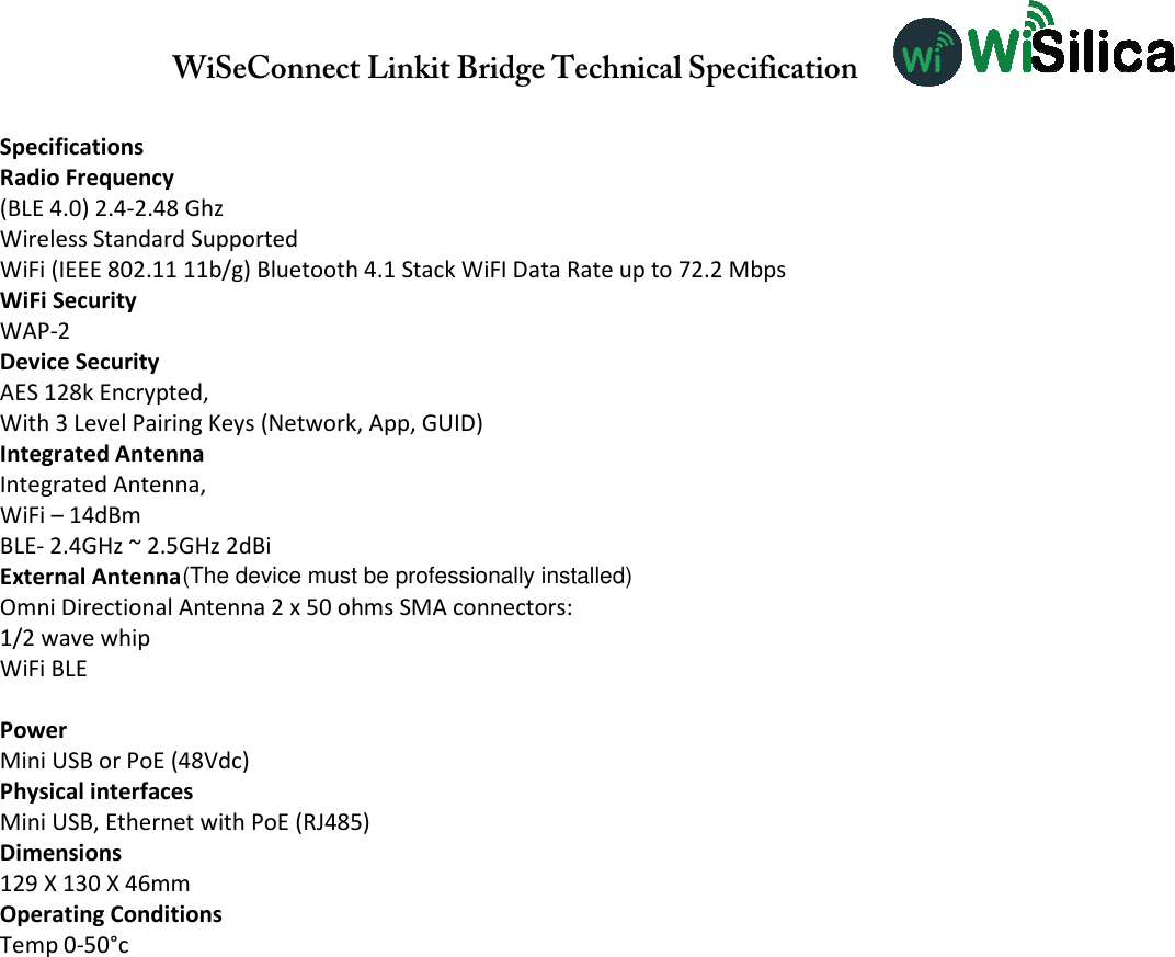 WiSeConnect Linkit Bridge Technical Specification   Specifications Radio Frequency (BLE 4.0) 2.4-2.48 Ghz Wireless Standard Supported WiFi (IEEE 802.11 11b/g) Bluetooth 4.1 Stack WiFI Data Rate up to 72.2 Mbps WiFi Security WAP-2 Device Security AES 128k Encrypted, With 3 Level Pairing Keys (Network, App, GUID) Integrated Antenna Integrated Antenna, WiFi – 18dBm BLE- 2.4GHz ~ 2.5GHz 2dBi External Antenna Omni Directional Antenna 2 x 50 ohms SMA connectors: 1/2 wave whip WiFi BLE  Power Mini USB or PoE (48Vdc) Physical interfaces Mini USB, Ethernet with PoE (RJ485) Dimensions 129 X 130 X 46mm Operating Conditions Temp 0-50°c   WiFi – 14dBm (The device must be professionally installed)