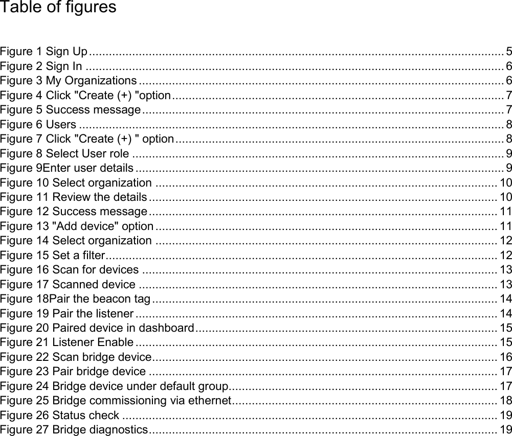 Table of figures  Figure 1 Sign Up ............................................................................................................................. 5 Figure 2 Sign In .............................................................................................................................. 6 Figure 3 My Organizations .............................................................................................................. 6 Figure 4 Click &quot;Create (+) &quot;option .................................................................................................... 7 Figure 5 Success message ............................................................................................................. 7 Figure 6 Users ................................................................................................................................ 8 Figure 7 Click &quot;Create (+) &quot; option ................................................................................................... 8 Figure 8 Select User role ................................................................................................................ 9 Figure 9Enter user details ............................................................................................................... 9 Figure 10 Select organization ....................................................................................................... 10 Figure 11 Review the details ......................................................................................................... 10 Figure 12 Success message ......................................................................................................... 11 Figure 13 &quot;Add device&quot; option ....................................................................................................... 11 Figure 14 Select organization ....................................................................................................... 12 Figure 15 Set a filter ...................................................................................................................... 12 Figure 16 Scan for devices ........................................................................................................... 13 Figure 17 Scanned device ............................................................................................................ 13 Figure 18Pair the beacon tag ........................................................................................................ 14 Figure 19 Pair the listener ............................................................................................................. 14 Figure 20 Paired device in dashboard ........................................................................................... 15 Figure 21 Listener Enable ............................................................................................................. 15 Figure 22 Scan bridge device........................................................................................................ 16 Figure 23 Pair bridge device ......................................................................................................... 17 Figure 24 Bridge device under default group ................................................................................. 17 Figure 25 Bridge commissioning via ethernet ................................................................................ 18 Figure 26 Status check ................................................................................................................. 19 Figure 27 Bridge diagnostics ......................................................................................................... 19 