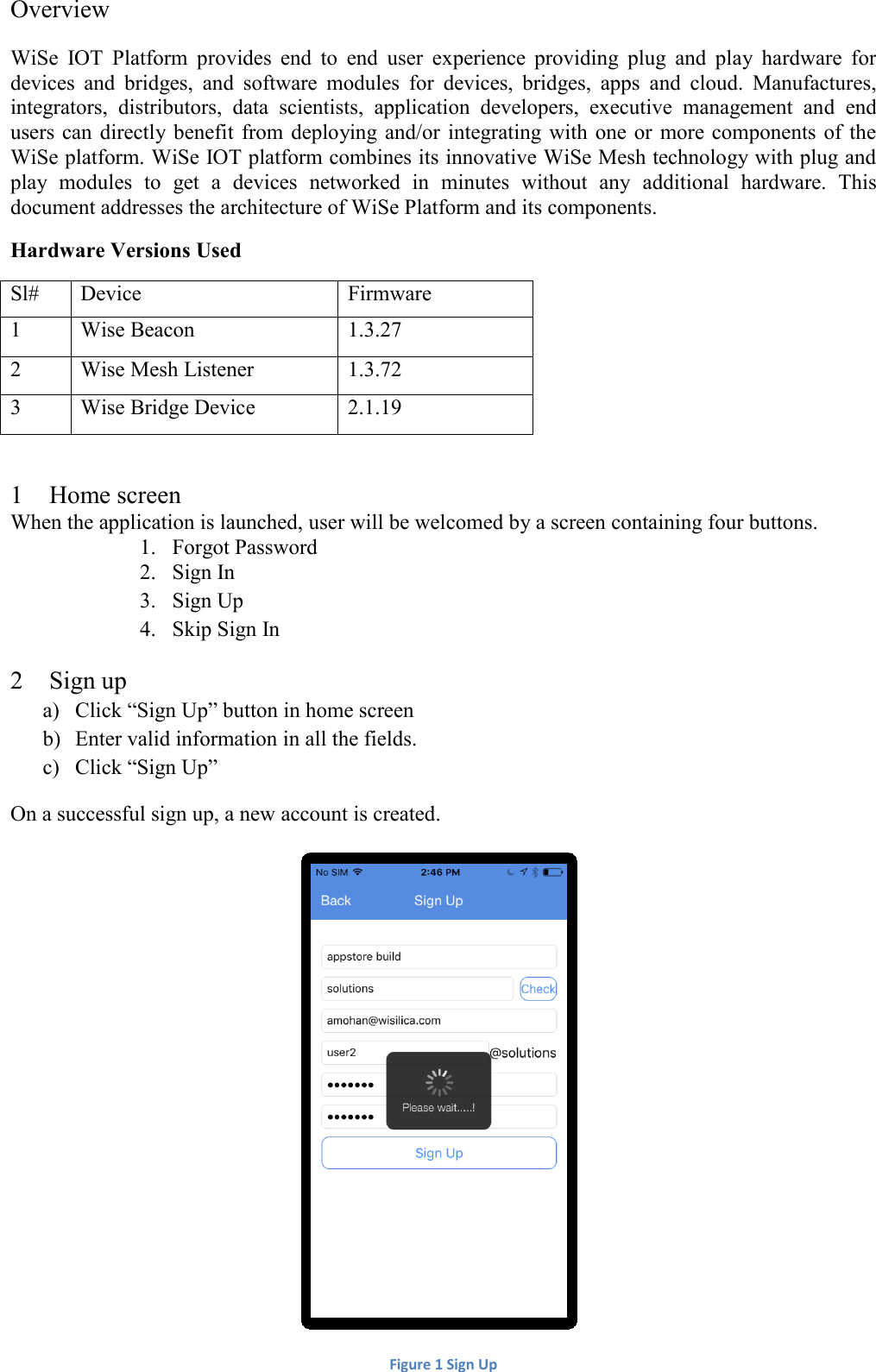 Overview WiSe  IOT  Platform  provides  end  to  end  user  experience  providing  plug  and  play  hardware  for devices  and  bridges,  and  software  modules  for  devices,  bridges,  apps  and  cloud.  Manufactures, integrators,  distributors,  data  scientists,  application  developers,  executive  management  and  end users can directly benefit  from deploying and/or  integrating  with  one  or  more  components  of  the WiSe platform. WiSe IOT platform combines its innovative WiSe Mesh technology with plug and play  modules  to  get  a  devices  networked  in  minutes  without  any  additional  hardware.  This document addresses the architecture of WiSe Platform and its components. Hardware Versions Used Sl# Device Firmware 1 Wise Beacon 1.3.27 2 Wise Mesh Listener 1.3.72 3 Wise Bridge Device 2.1.19  1 Home screen When the application is launched, user will be welcomed by a screen containing four buttons. 1. Forgot Password 2. Sign In 3. Sign Up 4. Skip Sign In 2 Sign up a) Click “Sign Up” button in home screen b) Enter valid information in all the fields. c) Click “Sign Up” On a successful sign up, a new account is created.  Figure 1 Sign Up 