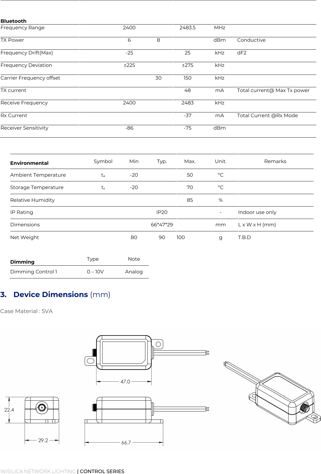 WISILICA NETWORK LIGHTING | CONTROL SERIES    Bluetooth       Frequency Range  2400  2483.5 MHz    TX Power   6 8  dBm Conductive  Frequency Drift(Max)  -25  25 kHz dF2  Frequency Deviation  ±225  ±275 kHz   Carrier Frequency offset   30 150 kHz   TX current    48 mA Total current@ Max Tx power  Receive Frequency   2400  2483 kHz   Rx Current    -37 mA Total Current @Rx Mode  Receiver Sensitivity   -86  -75 dBm                   Environmental  Symbol  Min  Typ.  Max.  Unit.  Remarks Ambient Temperature  ta  -20    50  ºC   Storage Temperature  ts  -20    70  ºC   Relative Humidity        85  %   IP Rating      IP20    -  Indoor use only Dimensions      66*47*29    mm  L x W x H (mm) Net Weight    80  90  100  g  T.B.D               Dimming    Type  Note Dimming Control 1  0 – 10V  Analog  3.  Device Dimensions (mm)   Case Material : 5VA      