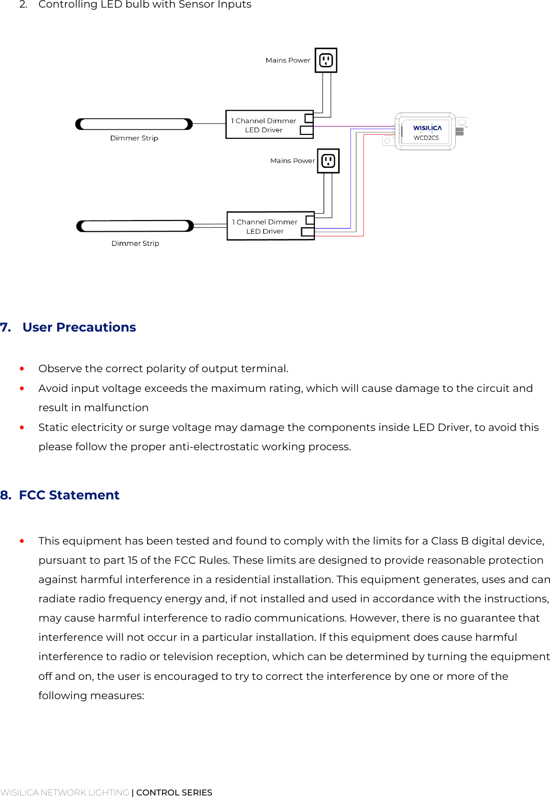 WISILICA NETWORK LIGHTING | CONTROL SERIES  2. Controlling LED bulb with Sensor Inputs       7.  User Precautions  • Observe the correct polarity of output terminal. • Avoid input voltage exceeds the maximum rating, which will cause damage to the circuit and result in malfunction • Static electricity or surge voltage may damage the components inside LED Driver, to avoid this please follow the proper anti-electrostatic working process.  8. FCC Statement  • This equipment has been tested and found to comply with the limits for a Class B digital device, pursuant to part 15 of the FCC Rules. These limits are designed to provide reasonable protection against harmful interference in a residential installation. This equipment generates, uses and can radiate radio frequency energy and, if not installed and used in accordance with the instructions, may cause harmful interference to radio communications. However, there is no guarantee that interference will not occur in a particular installation. If this equipment does cause harmful interference to radio or television reception, which can be determined by turning the equipment off and on, the user is encouraged to try to correct the interference by one or more of the following measures:    