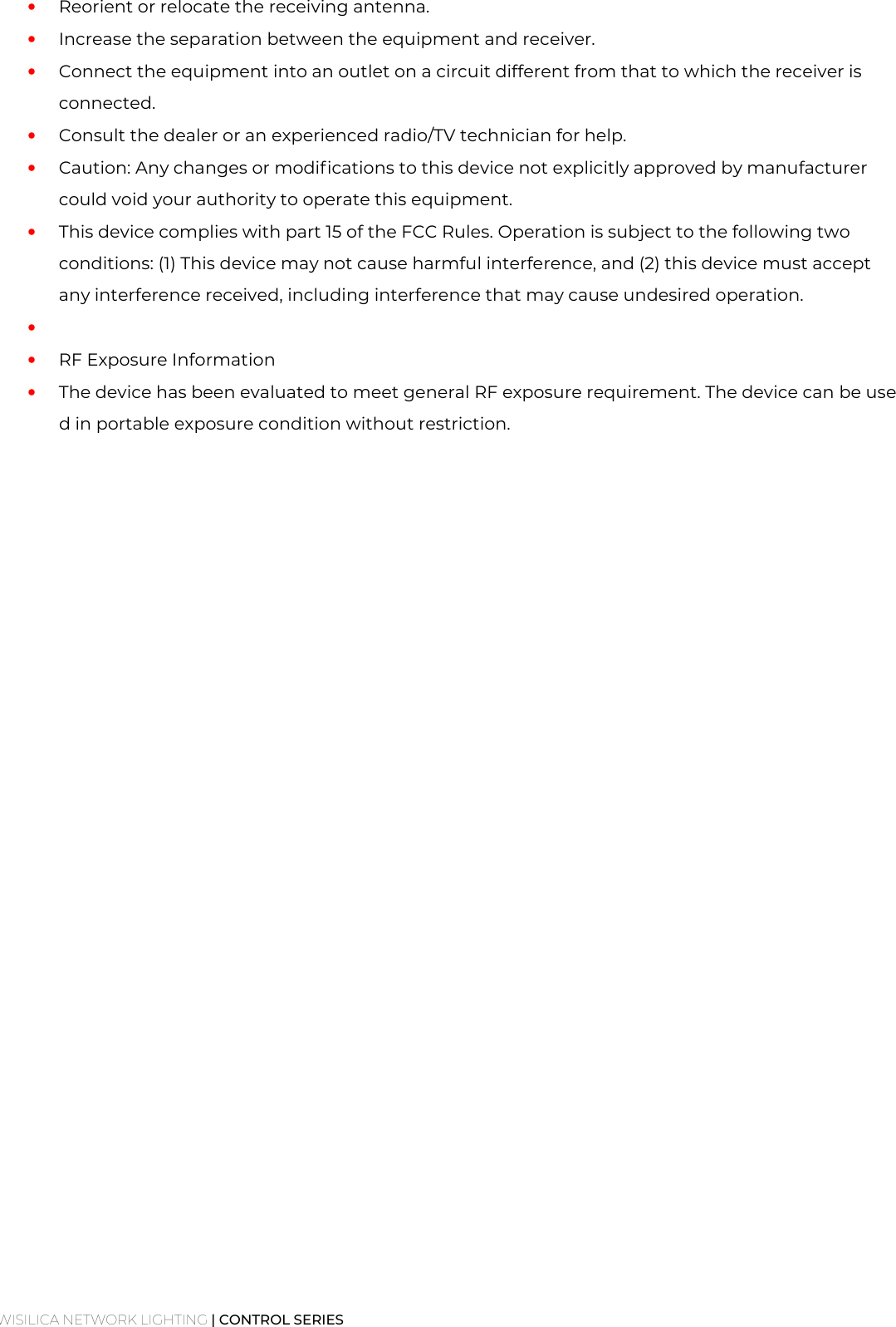 WISILICA NETWORK LIGHTING | CONTROL SERIES • Reorient or relocate the receiving antenna. • Increase the separation between the equipment and receiver. • Connect the equipment into an outlet on a circuit different from that to which the receiver is connected. • Consult the dealer or an experienced radio/TV technician for help. • Caution: Any changes or modiﬁcations to this device not explicitly approved by manufacturer could void your authority to operate this equipment. • This device complies with part 15 of the FCC Rules. Operation is subject to the following two conditions: (1) This device may not cause harmful interference, and (2) this device must accept any interference received, including interference that may cause undesired operation. •  • RF Exposure Information • The device has been evaluated to meet general RF exposure requirement. The device can be used in portable exposure condition without restriction.  