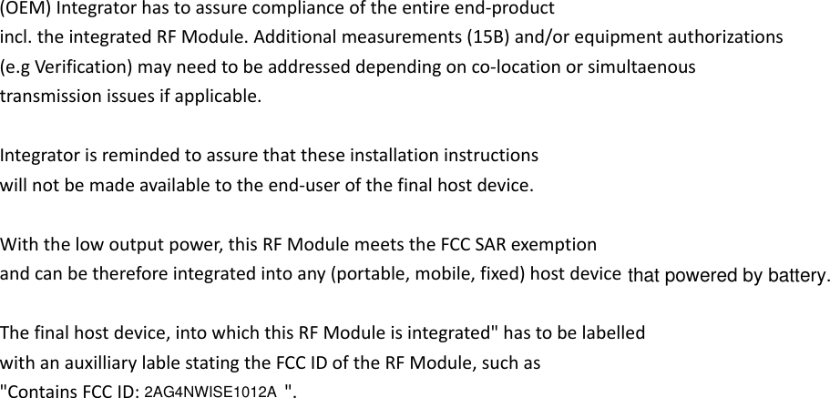 (OEM)Integratorhastoassurecomplianceoftheentireend‐productincl.theintegratedRFModule.Additionalmeasurements(15B)and/orequipmentauthorizations(e.gVerification)mayneedtobeaddresseddependingonco‐locationorsimultaenoustransmissionissuesifapplicable.Integratorisremindedtoassurethattheseinstallationinstructionswillnotbemadeavailabletotheend‐userofthefinalhostdevice.Withthelowoutputpower,thisRFModulemeetstheFCCSARexemptionandcanbethereforeintegratedintoany(portable,mobile,fixed)host Thefinalhostdevice,intowhichthisRFModuleisintegrated&quot;hastobelabelledwithanauxilliarylablestatingtheFCCIDoftheRFModule,suchas&quot;ContainsFCCID: &quot;.2AG4NWISE1012Adevice that powered by battery.