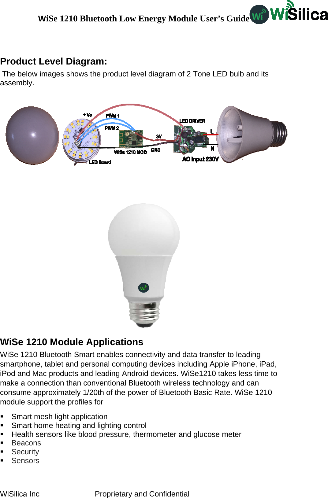 WiSe 1210 Bluetooth Low Energy Module User’s Guide WiSilica Inc                          Proprietary and Confidential  Product Level Diagram:  The below images shows the product level diagram of 2 Tone LED bulb and its assembly.  WiSe 1210 Module Applications WiSe 1210 Bluetooth Smart enables connectivity and data transfer to leading smartphone, tablet and personal computing devices including Apple iPhone, iPad, iPod and Mac products and leading Android devices. WiSe1210 takes less time to make a connection than conventional Bluetooth wireless technology and can consume approximately 1/20th of the power of Bluetooth Basic Rate. WiSe 1210 module support the profiles for    Smart mesh light application   Smart home heating and lighting control   Health sensors like blood pressure, thermometer and glucose meter  Beacons  Security  Sensors  