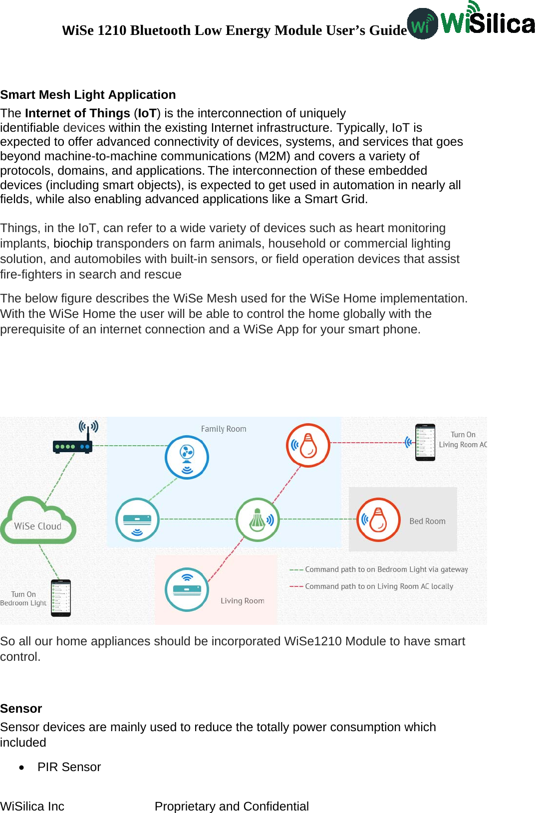 WiSe 1210 Bluetooth Low Energy Module User’s Guide WiSilica Inc                          Proprietary and Confidential  Smart Mesh Light Application The Internet of Things (IoT) is the interconnection of uniquely identifiable devices within the existing Internet infrastructure. Typically, IoT is expected to offer advanced connectivity of devices, systems, and services that goes beyond machine-to-machine communications (M2M) and covers a variety of protocols, domains, and applications. The interconnection of these embedded devices (including smart objects), is expected to get used in automation in nearly all fields, while also enabling advanced applications like a Smart Grid.  Things, in the IoT, can refer to a wide variety of devices such as heart monitoring implants, biochip transponders on farm animals, household or commercial lighting solution, and automobiles with built-in sensors, or field operation devices that assist fire-fighters in search and rescue The below figure describes the WiSe Mesh used for the WiSe Home implementation. With the WiSe Home the user will be able to control the home globally with the prerequisite of an internet connection and a WiSe App for your smart phone.     So all our home appliances should be incorporated WiSe1210 Module to have smart control.  Sensor Sensor devices are mainly used to reduce the totally power consumption which included  • PIR Sensor 