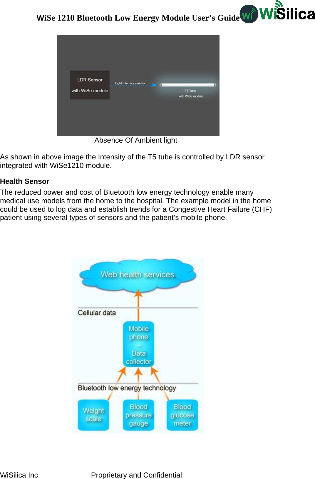 WiSe 1210 Bluetooth Low Energy Module User’s Guide WiSilica Inc                          Proprietary and Confidential  Absence Of Ambient light  As shown in above image the Intensity of the T5 tube is controlled by LDR sensor integrated with WiSe1210 module. Health Sensor The reduced power and cost of Bluetooth low energy technology enable many medical use models from the home to the hospital. The example model in the home could be used to log data and establish trends for a Congestive Heart Failure (CHF) patient using several types of sensors and the patient’s mobile phone.     