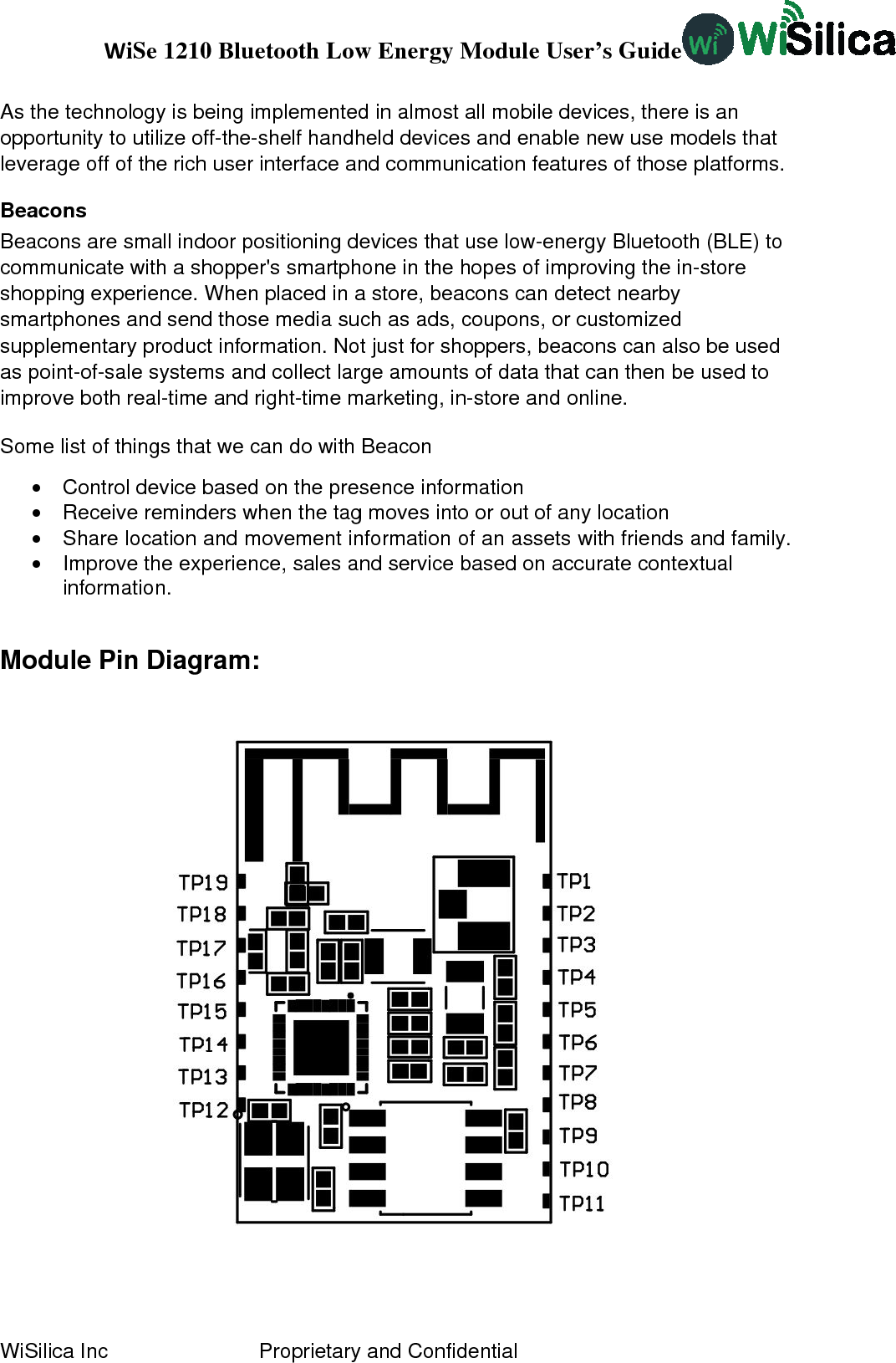 WiSe 1210 Bluetooth Low Energy Module User’s Guide WiSilica Inc                          Proprietary and Confidential As the technology is being implemented in almost all mobile devices, there is an opportunity to utilize off-the-shelf handheld devices and enable new use models that leverage off of the rich user interface and communication features of those platforms. Beacons Beacons are small indoor positioning devices that use low-energy Bluetooth (BLE) to communicate with a shopper&apos;s smartphone in the hopes of improving the in-store shopping experience. When placed in a store, beacons can detect nearby smartphones and send those media such as ads, coupons, or customized supplementary product information. Not just for shoppers, beacons can also be used as point-of-sale systems and collect large amounts of data that can then be used to improve both real-time and right-time marketing, in-store and online.  Some list of things that we can do with Beacon •  Control device based on the presence information •  Receive reminders when the tag moves into or out of any location •  Share location and movement information of an assets with friends and family. •  Improve the experience, sales and service based on accurate contextual information.  Module Pin Diagram:  