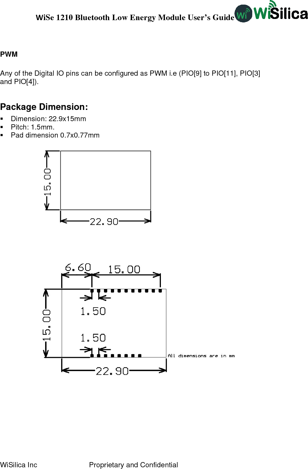 WiSe 1210 Bluetooth Low Energy Module User’s Guide WiSilica Inc                          Proprietary and Confidential PWM    Any of the Digital IO pins can be configured as PWM i.e (PIO[9] to PIO[11], PIO[3] and PIO[4]). Package Dimension:  Dimension: 22.9x15mm  Pitch: 1.5mm.   Pad dimension 0.7x0.77mm                                 