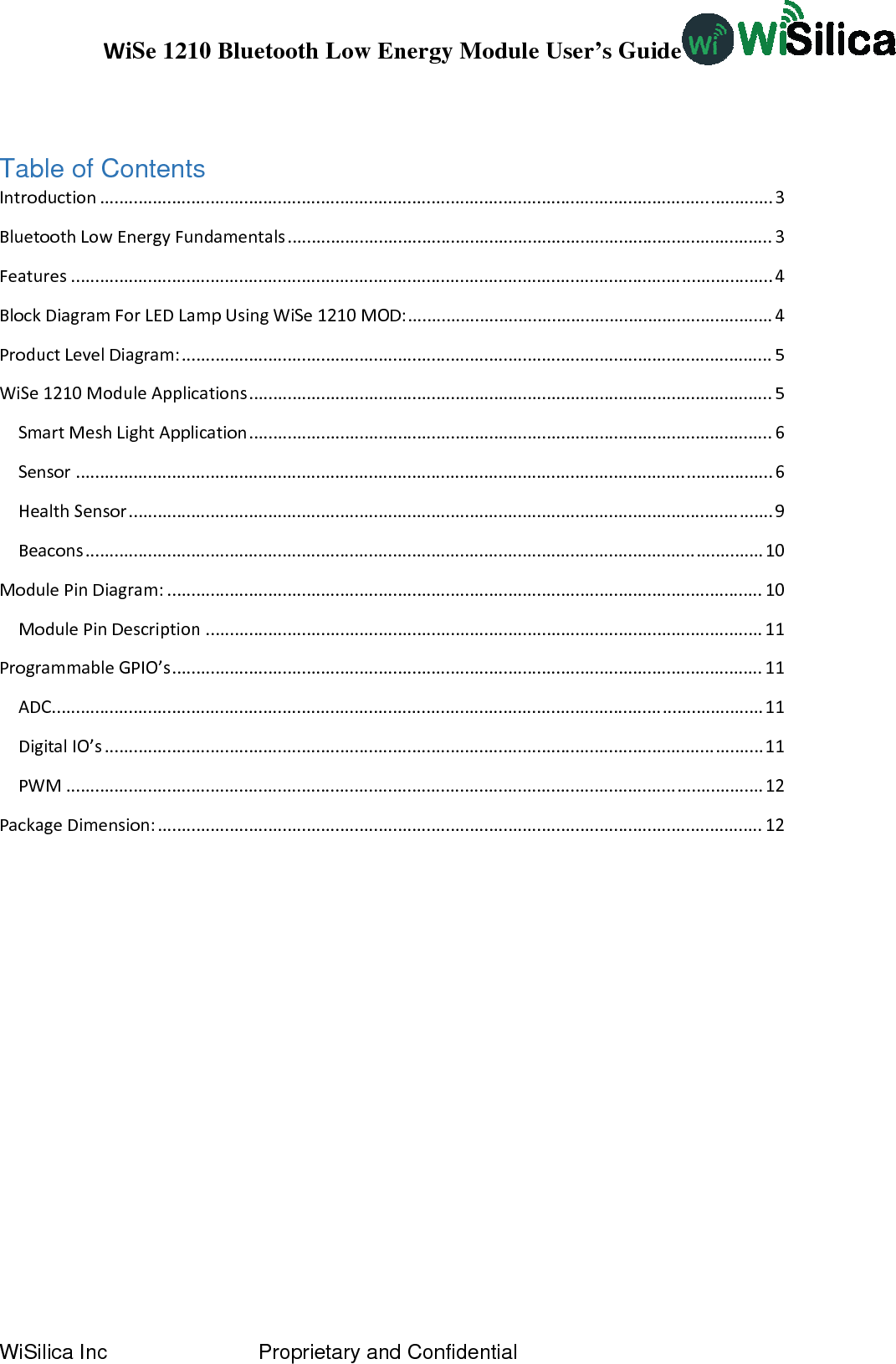 WiSe 1210 Bluetooth Low Energy Module User’s Guide WiSilica Inc                          Proprietary and Confidential  Table of Contents Introduction............................................................................................................................................3BluetoothLowEnergyFundamentals.....................................................................................................3Features..................................................................................................................................................4BlockDiagramForLEDLampUsingWiSe1210MOD:............................................................................4ProductLevelDiagram:...........................................................................................................................5WiSe1210ModuleApplications.............................................................................................................5SmartMeshLightApplication.............................................................................................................6Sensor.................................................................................................................................................6HealthSensor......................................................................................................................................9Beacons.............................................................................................................................................10ModulePinDiagram:............................................................................................................................10ModulePinDescription....................................................................................................................11ProgrammableGPIO’s...........................................................................................................................11ADC....................................................................................................................................................11DigitalIO’s.........................................................................................................................................11PWM.................................................................................................................................................12PackageDimension:..............................................................................................................................12