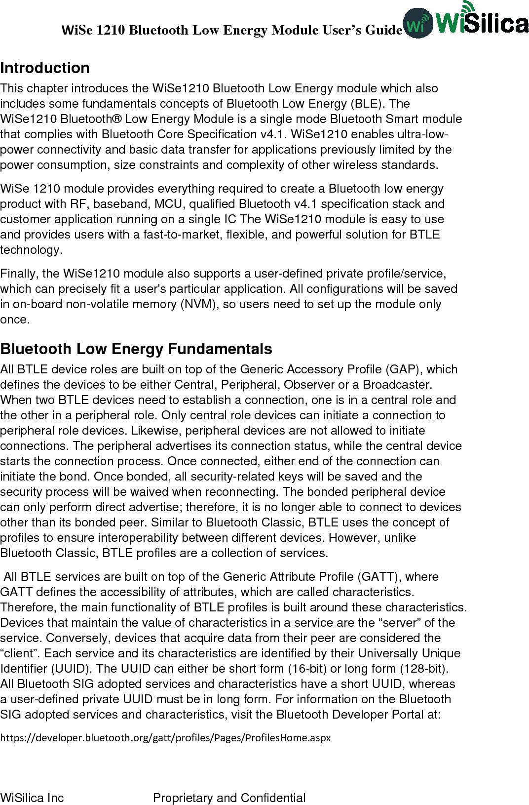 WiSe 1210 Bluetooth Low Energy Module User’s Guide WiSilica Inc                          Proprietary and Confidential Introduction This chapter introduces the WiSe1210 Bluetooth Low Energy module which also includes some fundamentals concepts of Bluetooth Low Energy (BLE). The WiSe1210 Bluetooth® Low Energy Module is a single mode Bluetooth Smart module that complies with Bluetooth Core Specification v4.1. WiSe1210 enables ultra-low-power connectivity and basic data transfer for applications previously limited by the power consumption, size constraints and complexity of other wireless standards.  WiSe 1210 module provides everything required to create a Bluetooth low energy product with RF, baseband, MCU, qualified Bluetooth v4.1 specification stack and customer application running on a single IC The WiSe1210 module is easy to use and provides users with a fast-to-market, flexible, and powerful solution for BTLE technology. Finally, the WiSe1210 module also supports a user-defined private profile/service, which can precisely fit a user&apos;s particular application. All configurations will be saved in on-board non-volatile memory (NVM), so users need to set up the module only once. Bluetooth Low Energy Fundamentals All BTLE device roles are built on top of the Generic Accessory Profile (GAP), which defines the devices to be either Central, Peripheral, Observer or a Broadcaster. When two BTLE devices need to establish a connection, one is in a central role and the other in a peripheral role. Only central role devices can initiate a connection to peripheral role devices. Likewise, peripheral devices are not allowed to initiate connections. The peripheral advertises its connection status, while the central device starts the connection process. Once connected, either end of the connection can initiate the bond. Once bonded, all security-related keys will be saved and the security process will be waived when reconnecting. The bonded peripheral device can only perform direct advertise; therefore, it is no longer able to connect to devices other than its bonded peer. Similar to Bluetooth Classic, BTLE uses the concept of profiles to ensure interoperability between different devices. However, unlike Bluetooth Classic, BTLE profiles are a collection of services.  All BTLE services are built on top of the Generic Attribute Profile (GATT), where GATT defines the accessibility of attributes, which are called characteristics. Therefore, the main functionality of BTLE profiles is built around these characteristics. Devices that maintain the value of characteristics in a service are the “server” of the service. Conversely, devices that acquire data from their peer are considered the “client”. Each service and its characteristics are identified by their Universally Unique Identifier (UUID). The UUID can either be short form (16-bit) or long form (128-bit). All Bluetooth SIG adopted services and characteristics have a short UUID, whereas a user-defined private UUID must be in long form. For information on the Bluetooth SIG adopted services and characteristics, visit the Bluetooth Developer Portal at: https://developer.bluetooth.org/gatt/profiles/Pages/ProfilesHome.aspx 