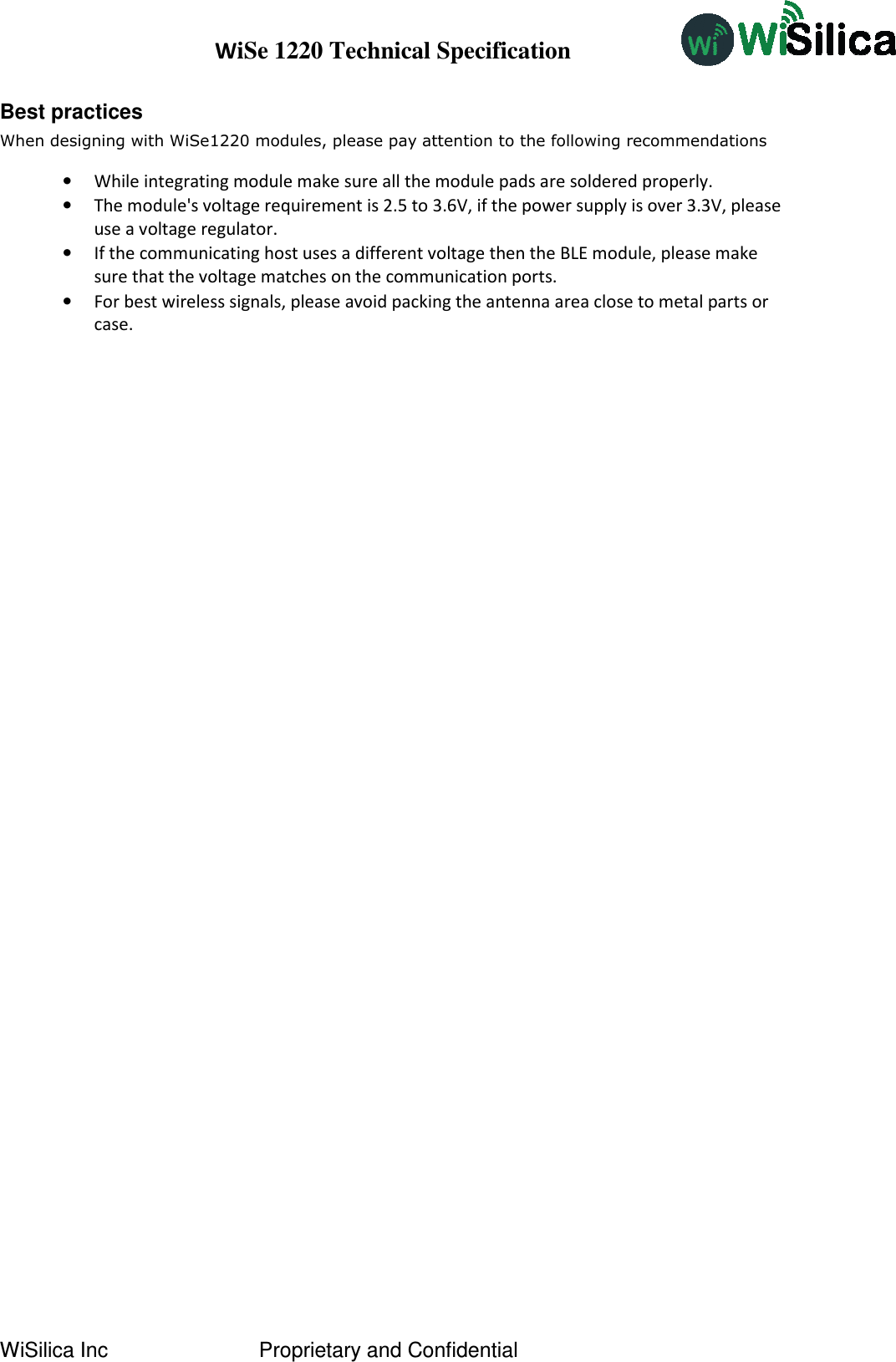 WiSe 1220 Technical Specification WiSilica Inc   Proprietary and Confidential Best practices When designing with WiSe1220 modules, please pay attention to the following recommendations •While integrating module make sure all the module pads are soldered properly.•The module&apos;s voltage requirement is 2.5 to 3.6V, if the power supply is over 3.3V, pleaseuse a voltage regulator.•If the communicating host uses a different voltage then the BLE module, please makesure that the voltage matches on the communication ports.•For best wireless signals, please avoid packing the antenna area close to metal parts orcase.