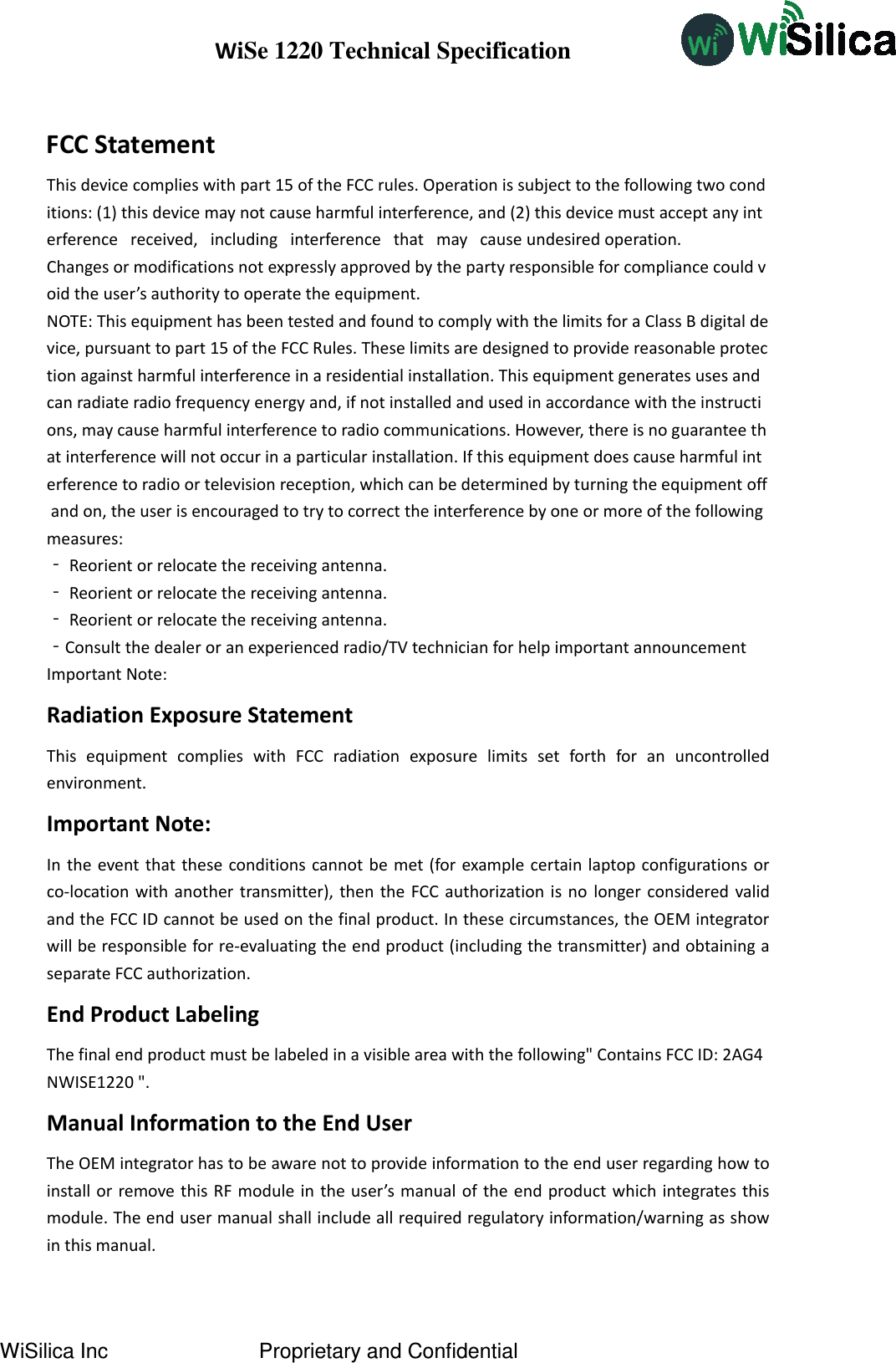 WiSe 1220 Technical Specification WiSilica Inc   Proprietary and Confidential FCC Statement This device complies with part 15 of the FCC rules. Operation is subject to the following two conditions: (1) this device may not cause harmful interference, and (2) this device must accept any interference   received,   including   interference   that   may   cause undesired operation.  Changes or modifications not expressly approved by the party responsible for compliance could void the user’s authority to operate the equipment.  NOTE: This equipment has been tested and found to comply with the limits for a Class B digital device, pursuant to part 15 of the FCC Rules. These limits are designed to provide reasonable protection against harmful interference in a residential installation. This equipment generates uses and can radiate radio frequency energy and, if not installed and used in accordance with the instructions, may cause harmful interference to radio communications. However, there is no guarantee that interference will not occur in a particular installation. If this equipment does cause harmful interference to radio or television reception, which can be determined by turning the equipment off and on, the user is encouraged to try to correct the interference by one or more of the following measures:  ‐ Reorient or relocate the receiving antenna.  ‐ Reorient or relocate the receiving antenna.  ‐ Reorient or relocate the receiving antenna.  ‐Consult the dealer or an experienced radio/TV technician for help important announcement  Important Note: Radiation Exposure Statement This  equipment  complies  with  FCC  radiation  exposure  limits  set  forth  for  an  uncontrolled environment.   Important Note: In the event that these conditions cannot be met (for example certain laptop configurations or co-location with another transmitter), then the FCC authorization is  no  longer considered valid and the FCC ID cannot be used on the final product. In these circumstances, the OEM integrator will be responsible for re-evaluating the end product (including the transmitter) and obtaining a separate FCC authorization.   End Product Labeling The final end product must be labeled in a visible area with the following&quot; Contains FCC ID: 2AG4NWISE1220 &quot;.  Manual Information to the End User The OEM integrator has to be aware not to provide information to the end user regarding how to install or remove this RF module in the user’s manual of the end product which integrates this module. The end user manual shall include all required regulatory information/warning as show in this manual. 