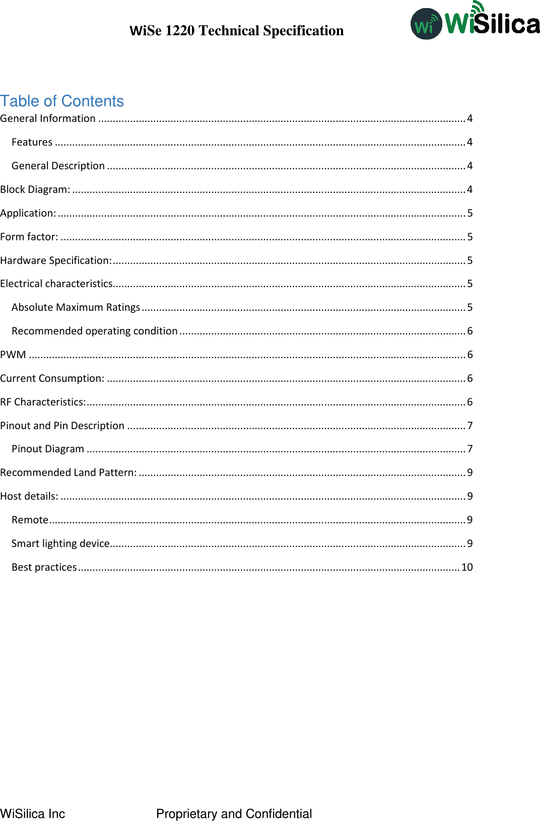 WiSe 1220 Technical Specification WiSilica Inc                          Proprietary and Confidential  Table of Contents General Information ............................................................................................................................... 4 Features .............................................................................................................................................. 4 General Description ............................................................................................................................ 4 Block Diagram: ........................................................................................................................................ 4 Application: ............................................................................................................................................. 5 Form factor: ............................................................................................................................................ 5 Hardware Specification: .......................................................................................................................... 5 Electrical characteristics.......................................................................................................................... 5 Absolute Maximum Ratings ................................................................................................................ 5 Recommended operating condition ................................................................................................... 6 PWM ....................................................................................................................................................... 6 Current Consumption: ............................................................................................................................ 6 RF Characteristics: ................................................................................................................................... 6 Pinout and Pin Description ..................................................................................................................... 7 Pinout Diagram ................................................................................................................................... 7 Recommended Land Pattern: ................................................................................................................. 9 Host details: ............................................................................................................................................ 9 Remote ................................................................................................................................................ 9 Smart lighting device........................................................................................................................... 9 Best practices .................................................................................................................................... 10          