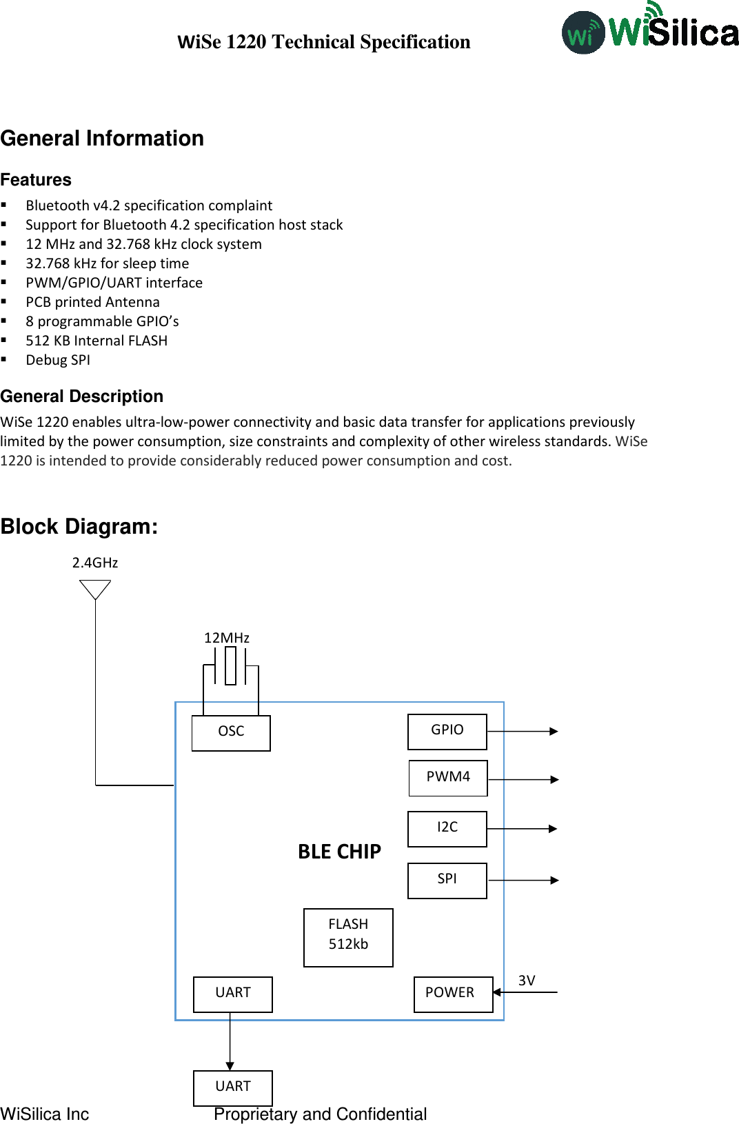 WiSe 1220 Technical Specification WiSilica Inc                          Proprietary and Confidential  General Information Features  Bluetooth v4.2 specification complaint  Support for Bluetooth 4.2 specification host stack  12 MHz and 32.768 kHz clock system  32.768 kHz for sleep time  PWM/GPIO/UART interface  PCB printed Antenna  8 programmable GPIO’s  512 KB Internal FLASH  Debug SPI General Description  WiSe 1220 enables ultra-low-power connectivity and basic data transfer for applications previously limited by the power consumption, size constraints and complexity of other wireless standards. WiSe 1220 is intended to provide considerably reduced power consumption and cost.  Block Diagram:                                                        BLE CHIP PWM4 POWER UART GPIO OSC UART 12MHz 3V 2.4GHz FLASH 512kb I2C SPI 