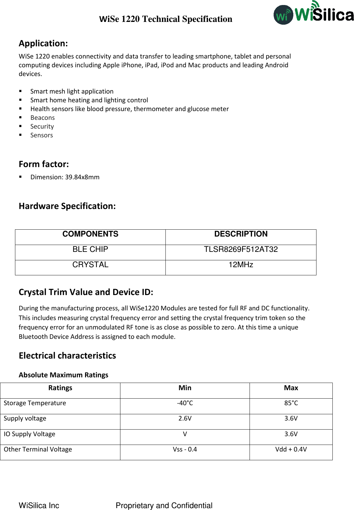 WiSe 1220 Technical Specification WiSilica Inc                          Proprietary and Confidential Application:  WiSe 1220 enables connectivity and data transfer to leading smartphone, tablet and personal computing devices including Apple iPhone, iPad, iPod and Mac products and leading Android devices.   Smart mesh light application  Smart home heating and lighting control  Health sensors like blood pressure, thermometer and glucose meter  Beacons  Security  Sensors  Form factor:  Dimension: 39.84x8mm  Hardware Specification:  COMPONENTS DESCRIPTION BLE CHIP  TLSR8269F512AT32 CRYSTAL  12MHz  Crystal Trim Value and Device ID: During the manufacturing process, all WiSe1220 Modules are tested for full RF and DC functionality. This includes measuring crystal frequency error and setting the crystal frequency trim token so the frequency error for an unmodulated RF tone is as close as possible to zero. At this time a unique Bluetooth Device Address is assigned to each module. Electrical characteristics Absolute Maximum Ratings Ratings Min Max Storage Temperature -40°C 85°C Supply voltage 2.6V 3.6V IO Supply Voltage V 3.6V Other Terminal Voltage Vss - 0.4 Vdd + 0.4V  
