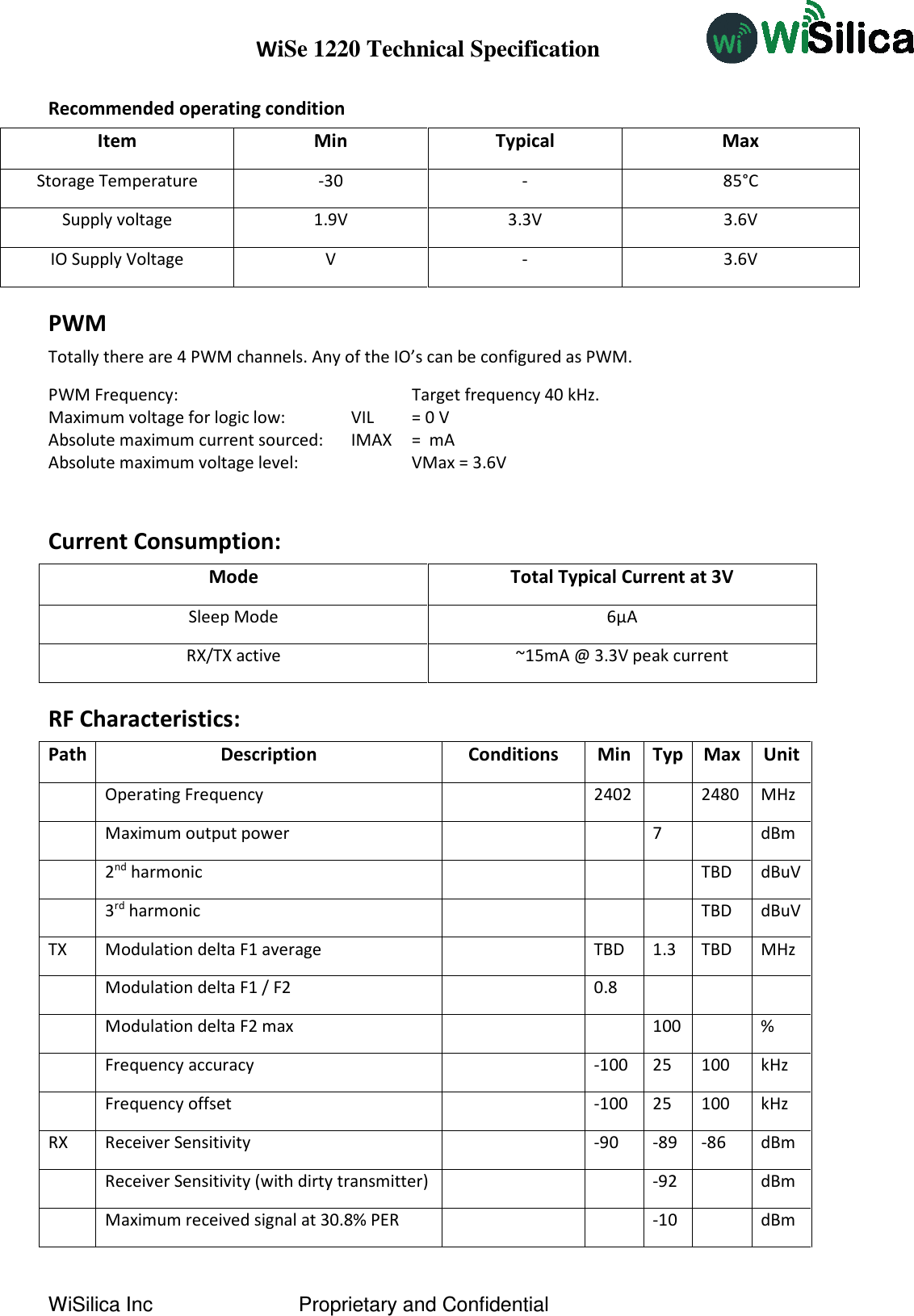 WiSe 1220 Technical Specification WiSilica Inc                          Proprietary and Confidential Recommended operating condition Item Min Typical Max Storage Temperature -30 - 85°C Supply voltage 1.9V 3.3V 3.6V IO Supply Voltage V - 3.6V PWM Totally there are 4 PWM channels. Any of the IO’s can be configured as PWM. PWM Frequency:         Target frequency 40 kHz. Maximum voltage for logic low:    VIL   = 0 V Absolute maximum current sourced:   IMAX   =  mA Absolute maximum voltage level:     VMax = 3.6V   Current Consumption: Mode Total Typical Current at 3V Sleep Mode 6μA RX/TX active ~15mA @ 3.3V peak current RF Characteristics: Path Description Conditions Min Typ Max Unit  Operating Frequency  2402  2480 MHz  Maximum output power   7  dBm  2nd harmonic    TBD dBuV  3rd harmonic    TBD dBuV TX Modulation delta F1 average  TBD 1.3 TBD MHz  Modulation delta F1 / F2  0.8     Modulation delta F2 max   100  %  Frequency accuracy  -100 25 100 kHz  Frequency offset  -100 25 100 kHz RX Receiver Sensitivity  -90 -89 -86 dBm  Receiver Sensitivity (with dirty transmitter)   -92  dBm  Maximum received signal at 30.8% PER   -10  dBm 