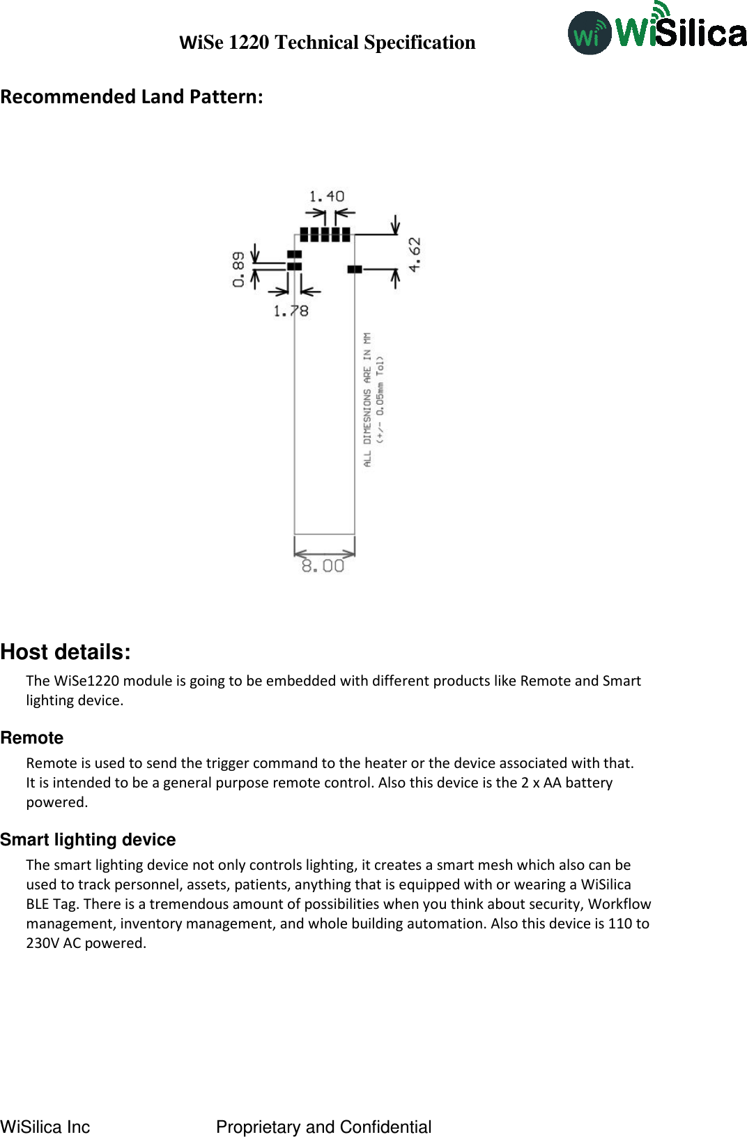 WiSe 1220 Technical Specification WiSilica Inc                          Proprietary and Confidential Recommended Land Pattern:     Host details: The WiSe1220 module is going to be embedded with different products like Remote and Smart lighting device. Remote Remote is used to send the trigger command to the heater or the device associated with that.  It is intended to be a general purpose remote control. Also this device is the 2 x AA battery powered.  Smart lighting device The smart lighting device not only controls lighting, it creates a smart mesh which also can be used to track personnel, assets, patients, anything that is equipped with or wearing a WiSilica BLE Tag. There is a tremendous amount of possibilities when you think about security, Workflow management, inventory management, and whole building automation. Also this device is 110 to 230V AC powered.     
