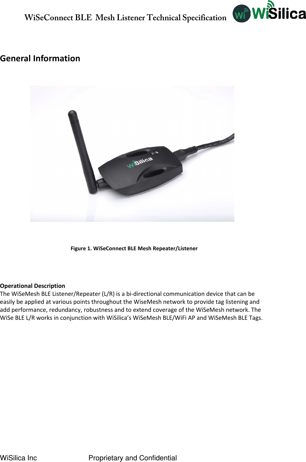               WiSeConnect BLE  Mesh Listener Technical Specification  WiSilica Inc                          Proprietary and Confidential   General Information     Operational Description The WiSeMesh BLE Listener/Repeater (L/R) is a bi-directional communication device that can be easily be applied at various points throughout the WiseMesh network to provide tag listening and add performance, redundancy, robustness and to extend coverage of the WiSeMesh network. The WiSe BLE L/R works in conjunction with WiSilica’s WiSeMesh BLE/WiFi AP and WiSeMesh BLE Tags.          Figure 1. WiSeConnect BLE Mesh Repeater/Listener 
