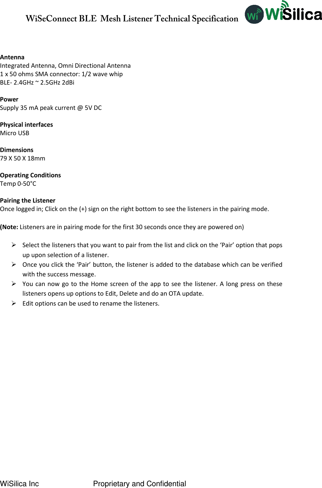              WiSeConnect BLE  Mesh Listener Technical Specification  WiSilica Inc                          Proprietary and Confidential    Antenna Integrated Antenna, Omni Directional Antenna 1 x 50 ohms SMA connector: 1/2 wave whip BLE- 2.4GHz ~ 2.5GHz 2dBi  Power Supply 35 mA peak current @ 5V DC  Physical interfaces Micro USB  Dimensions 79 X 50 X 18mm  Operating Conditions Temp 0-50°C  Pairing the Listener Once logged in; Click on the (+) sign on the right bottom to see the listeners in the pairing mode.  (Note: Listeners are in pairing mode for the first 30 seconds once they are powered on)   Select the listeners that you want to pair from the list and click on the ‘Pair’ option that pops up upon selection of a listener.  Once you click the ‘Pair’ button, the listener is added to the database which can be verified with the success message.    You can now go to the Home screen of the  app to see the listener. A long  press on these listeners opens up options to Edit, Delete and do an OTA update.  Edit options can be used to rename the listeners.        