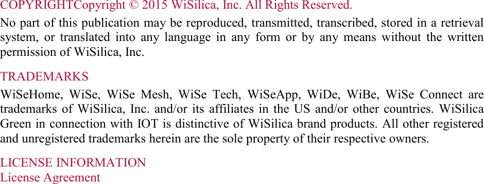 COPYRIGHTCopyright © 2015 WiSilica, Inc. All Rights Reserved.  No part of this publication may be reproduced, transmitted, transcribed, stored in a retrieval system,  or  translated  into  any  language  in  any  form  or  by  any  means  without  the  written permission of WiSilica, Inc. TRADEMARKS WiSeHome,  WiSe,  WiSe  Mesh,  WiSe  Tech,  WiSeApp,  WiDe,  WiBe,  WiSe  Connect  are trademarks of  WiSilica,  Inc.  and/or  its  affiliates  in  the  US  and/or  other countries.  WiSilica Green in connection with IOT is distinctive of WiSilica brand products. All other registered and unregistered trademarks herein are the sole property of their respective owners. LICENSE INFORMATION License Agreement     