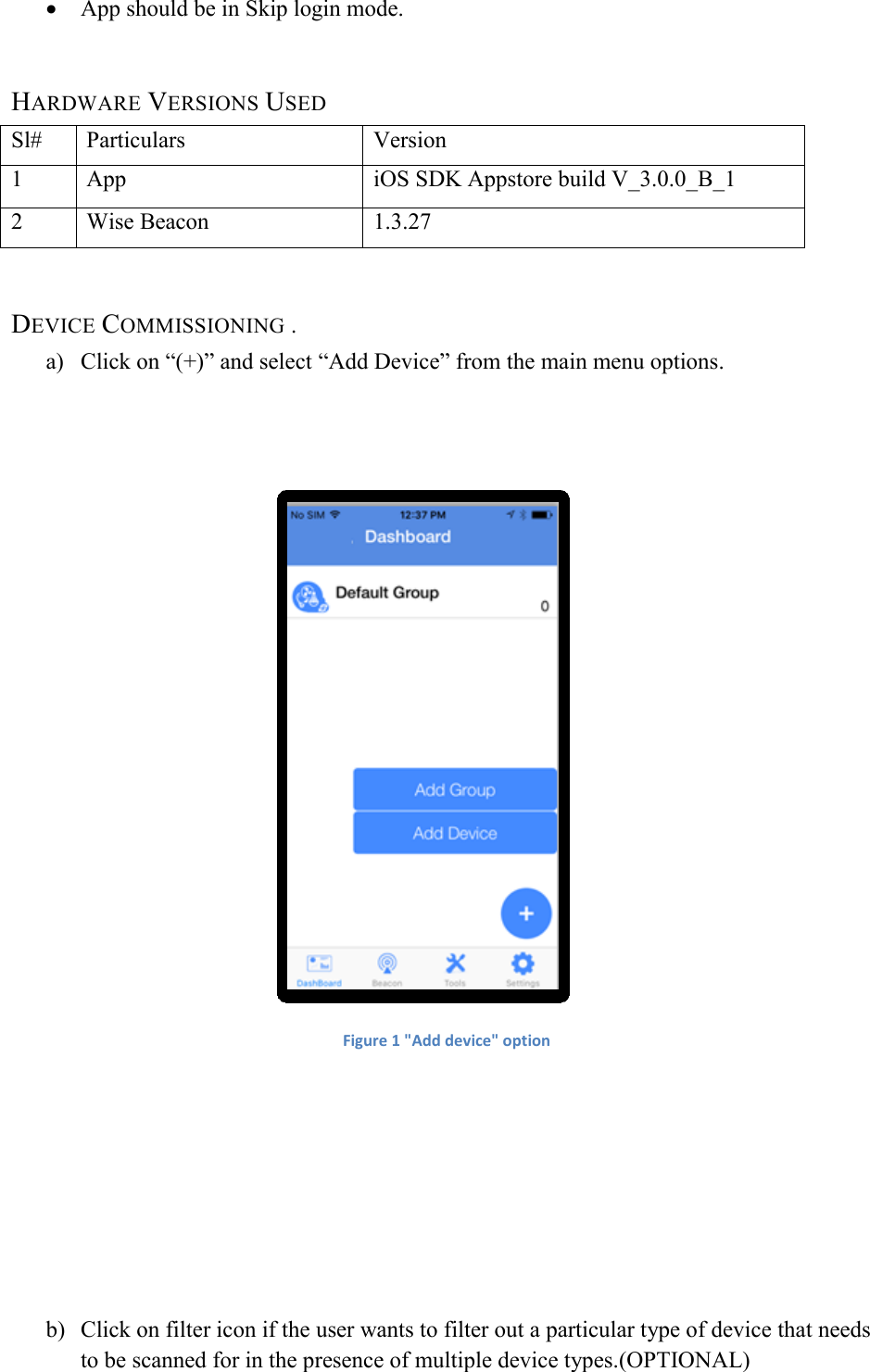  App should be in Skip login mode.  HARDWARE VERSIONS USED Sl# Particulars Version 1 App iOS SDK Appstore build V_3.0.0_B_1 2 Wise Beacon 1.3.27  DEVICE COMMISSIONING . a) Click on “(+)” and select “Add Device” from the main menu options.    Figure 1 &quot;Add device&quot; option      b) Click on filter icon if the user wants to filter out a particular type of device that needs to be scanned for in the presence of multiple device types.(OPTIONAL) 