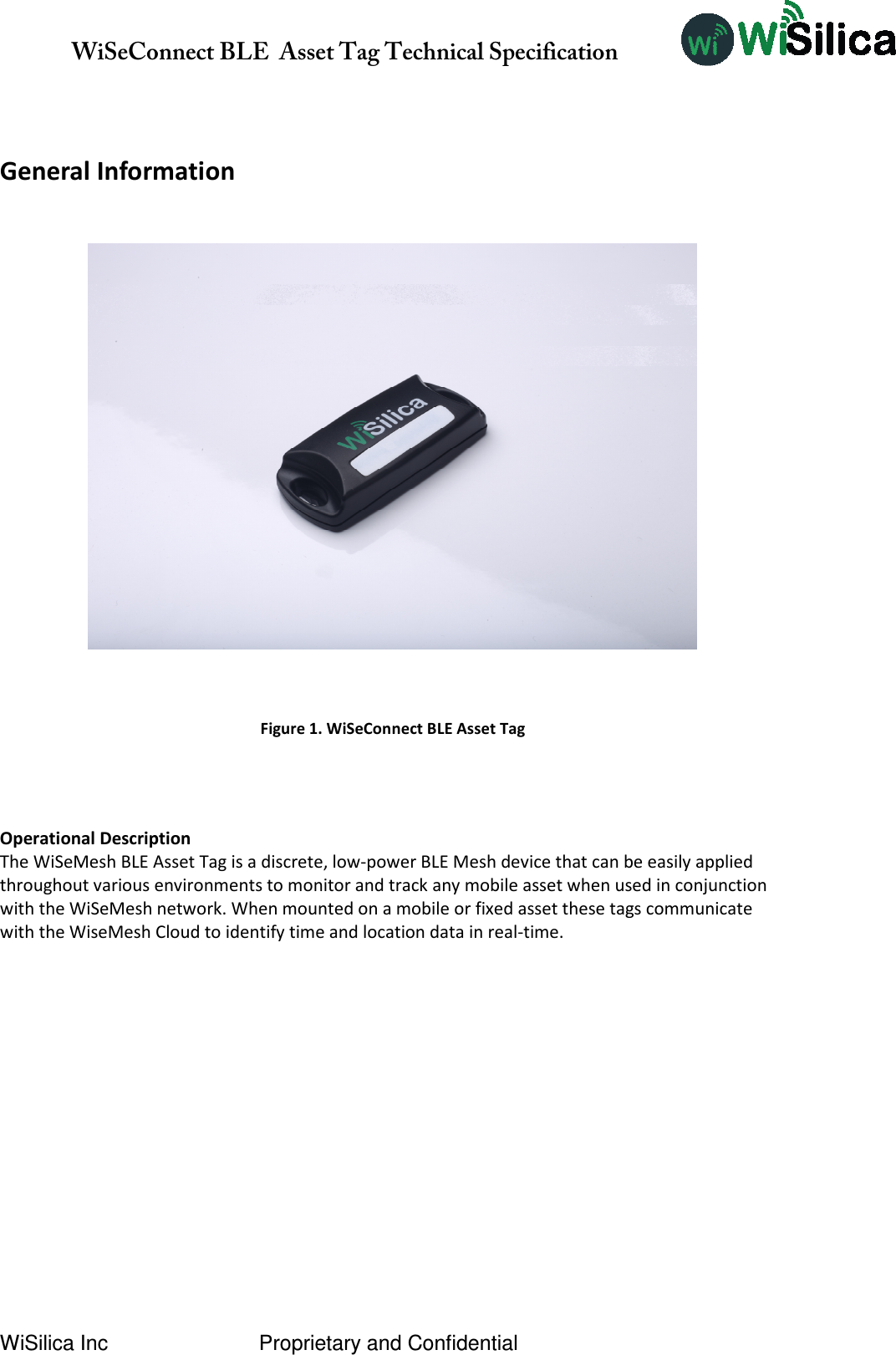               WiSeConnect BLE  Asset Tag Technical Specification  WiSilica Inc                          Proprietary and Confidential   General Information     Operational Description The WiSeMesh BLE Asset Tag is a discrete, low-power BLE Mesh device that can be easily applied throughout various environments to monitor and track any mobile asset when used in conjunction with the WiSeMesh network. When mounted on a mobile or fixed asset these tags communicate with the WiseMesh Cloud to identify time and location data in real-time.          Figure 1. WiSeConnect BLE Asset Tag 