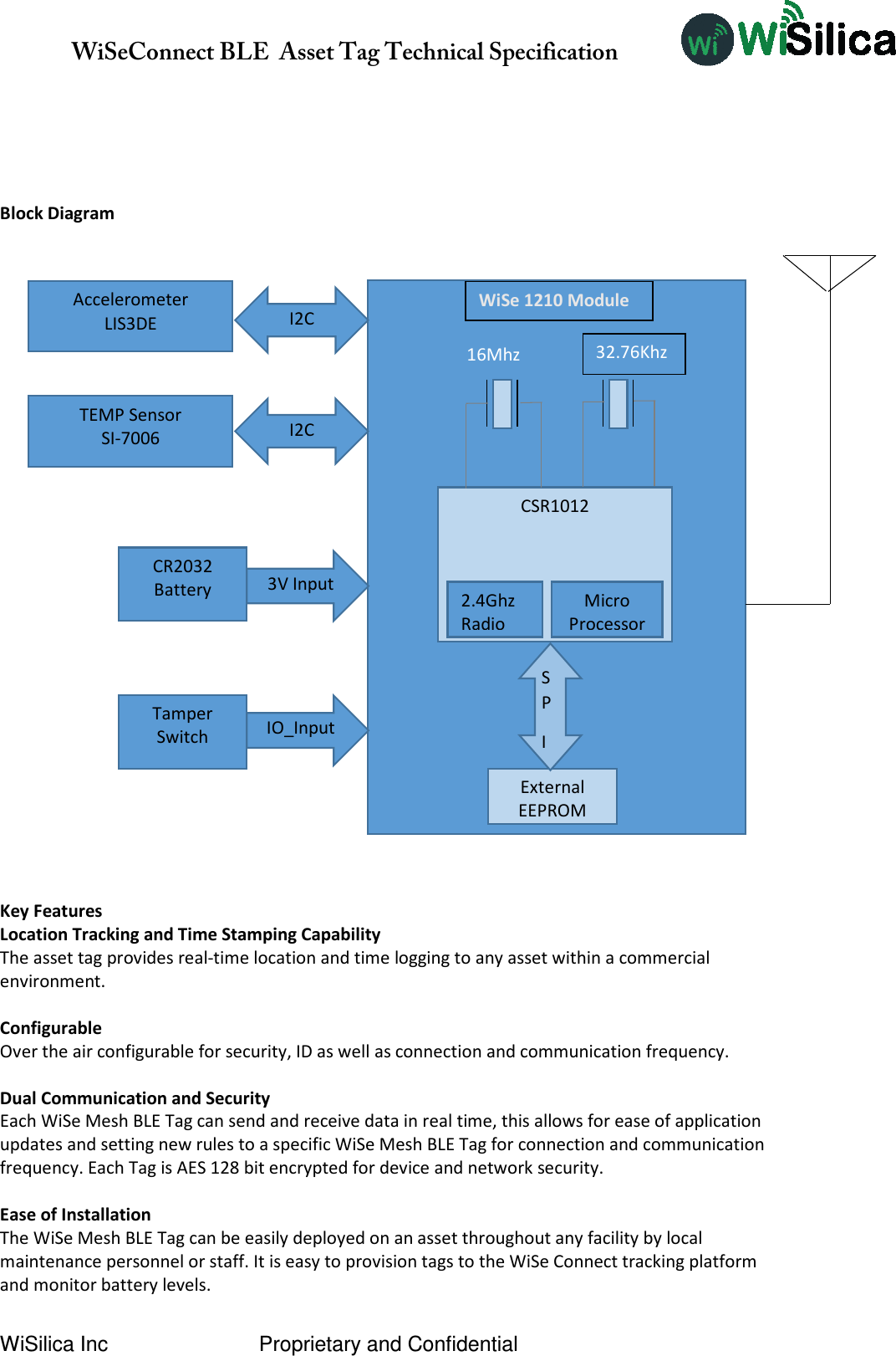               WiSeConnect BLE  Asset Tag Technical Specification  WiSilica Inc                          Proprietary and Confidential    Block Diagram                                                                     Key Features Location Tracking and Time Stamping Capability The asset tag provides real-time location and time logging to any asset within a commercial environment.  Configurable Over the air configurable for security, ID as well as connection and communication frequency.  Dual Communication and Security Each WiSe Mesh BLE Tag can send and receive data in real time, this allows for ease of application updates and setting new rules to a specific WiSe Mesh BLE Tag for connection and communication frequency. Each Tag is AES 128 bit encrypted for device and network security.  Ease of Installation The WiSe Mesh BLE Tag can be easily deployed on an asset throughout any facility by local maintenance personnel or staff. It is easy to provision tags to the WiSe Connect tracking platform and monitor battery levels. CR2032 Battery   3V Input CSR1012 2.4Ghz Radio Micro Processor External EEPROM SP I 16Mhz 32.76Khz WiSe 1210 Module Accelerometer LIS3DE TEMP Sensor SI-7006 I2C I2C Tamper Switch  IO_Input 
