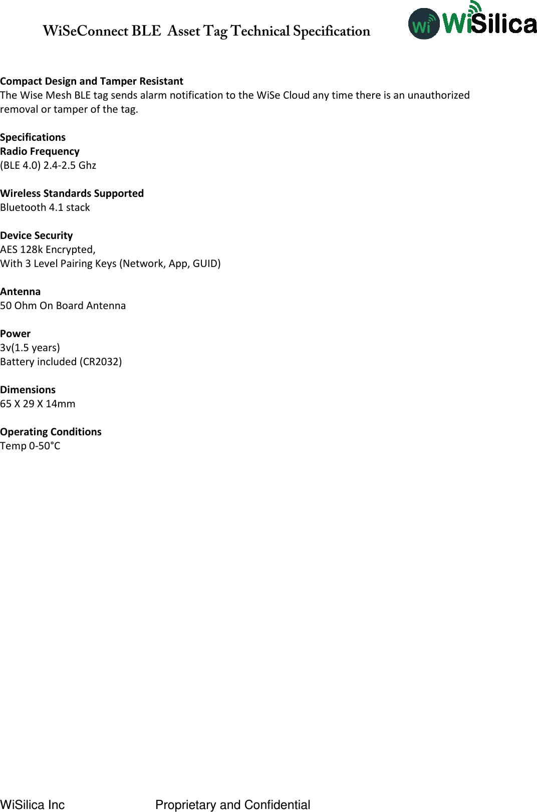               WiSeConnect BLE  Asset Tag Technical Specification  WiSilica Inc                          Proprietary and Confidential   Compact Design and Tamper Resistant The Wise Mesh BLE tag sends alarm notification to the WiSe Cloud any time there is an unauthorized removal or tamper of the tag.  Specifications Radio Frequency (BLE 4.0) 2.4-2.5 Ghz  Wireless Standards Supported Bluetooth 4.1 stack  Device Security AES 128k Encrypted, With 3 Level Pairing Keys (Network, App, GUID)  Antenna 50 Ohm On Board Antenna  Power 3v(1.5 years) Battery included (CR2032)  Dimensions 65 X 29 X 14mm  Operating Conditions Temp 0-50°C        