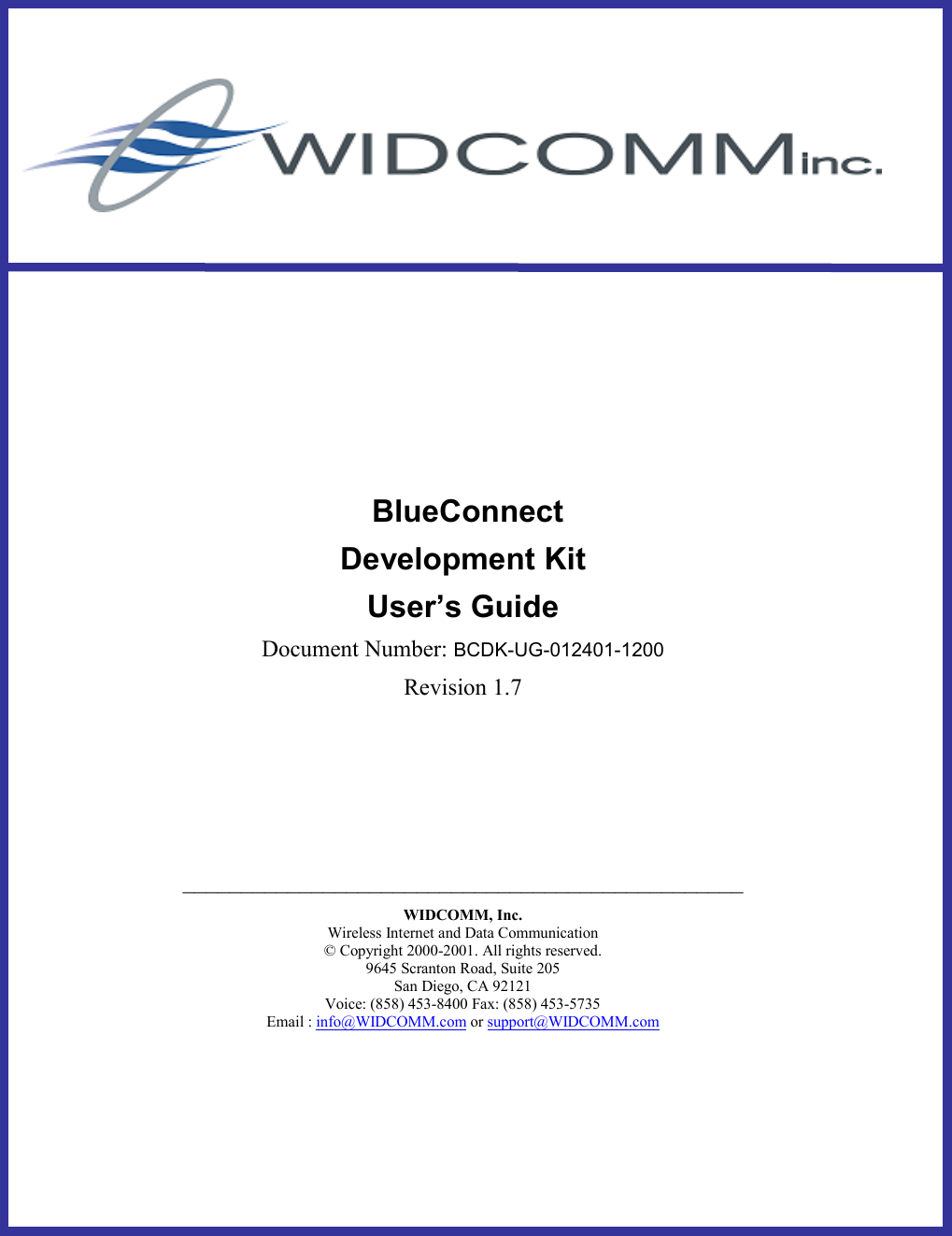                BlueConnect Development Kit User’s Guide Document Number: BCDK-UG-012401-1200 Revision 1.7     ________________________________________________ WIDCOMM, Inc. Wireless Internet and Data Communication © Copyright 2000-2001. All rights reserved. 9645 Scranton Road, Suite 205 San Diego, CA 92121 Voice: (858) 453-8400 Fax: (858) 453-5735 Email : info@WIDCOMM.com or support@WIDCOMM.com