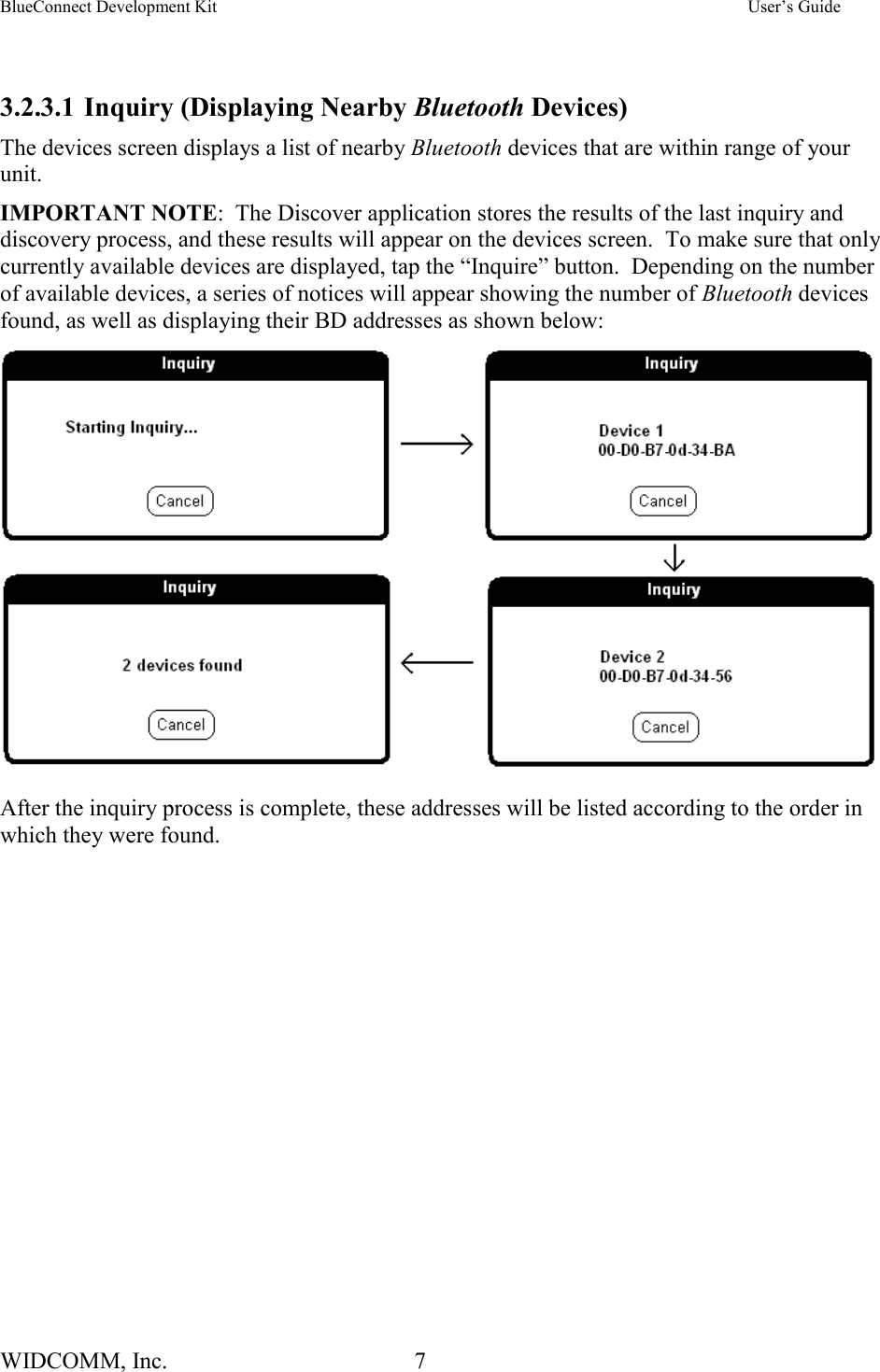 BlueConnect Development Kit    User’s Guide WIDCOMM, Inc.  7    3.2.3.1 Inquiry (Displaying Nearby Bluetooth Devices) The devices screen displays a list of nearby Bluetooth devices that are within range of your unit. IMPORTANT NOTE:  The Discover application stores the results of the last inquiry and discovery process, and these results will appear on the devices screen.  To make sure that only currently available devices are displayed, tap the “Inquire” button.  Depending on the number of available devices, a series of notices will appear showing the number of Bluetooth devices found, as well as displaying their BD addresses as shown below:   After the inquiry process is complete, these addresses will be listed according to the order in which they were found.   