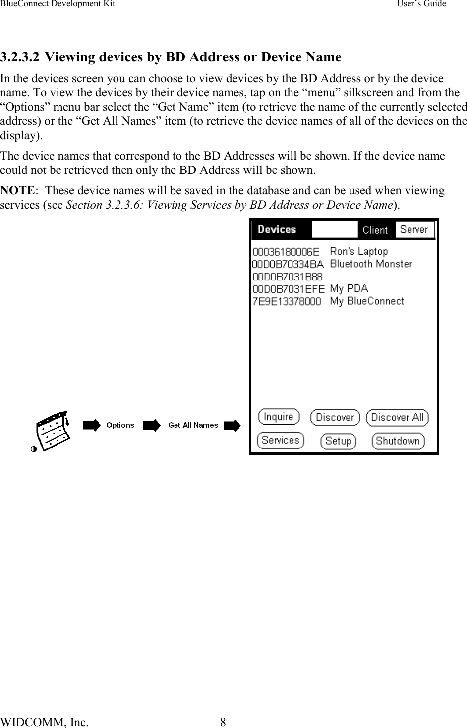 BlueConnect Development Kit    User’s Guide WIDCOMM, Inc.  8    3.2.3.2 Viewing devices by BD Address or Device Name In the devices screen you can choose to view devices by the BD Address or by the device name. To view the devices by their device names, tap on the “menu” silkscreen and from the “Options” menu bar select the “Get Name” item (to retrieve the name of the currently selected address) or the “Get All Names” item (to retrieve the device names of all of the devices on the display).  The device names that correspond to the BD Addresses will be shown. If the device name could not be retrieved then only the BD Address will be shown.    NOTE:  These device names will be saved in the database and can be used when viewing services (see Section 3.2.3.6: Viewing Services by BD Address or Device Name).         