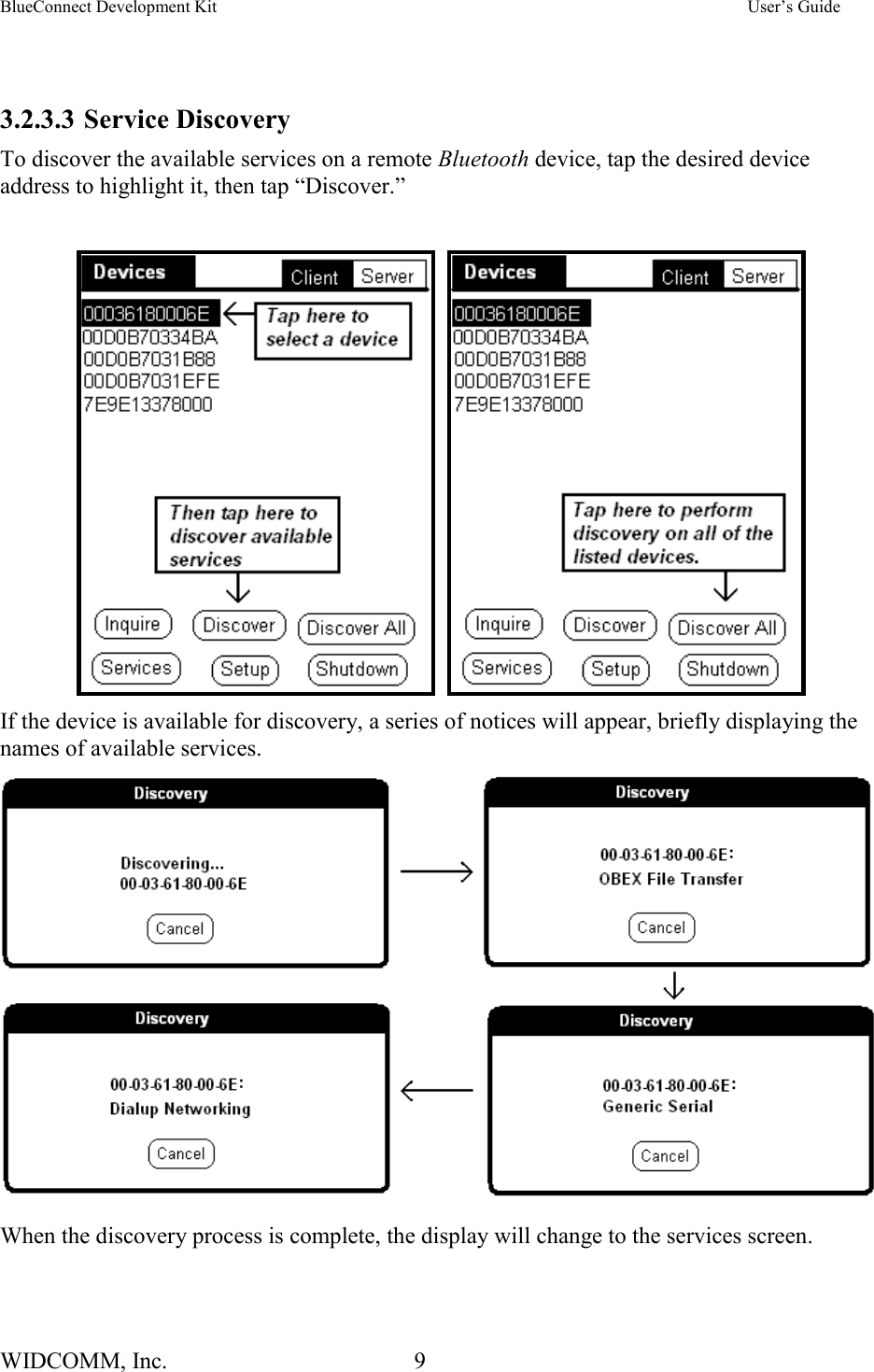 BlueConnect Development Kit    User’s Guide WIDCOMM, Inc.  9    3.2.3.3 Service Discovery To discover the available services on a remote Bluetooth device, tap the desired device address to highlight it, then tap “Discover.”        If the device is available for discovery, a series of notices will appear, briefly displaying the names of available services.    When the discovery process is complete, the display will change to the services screen.   